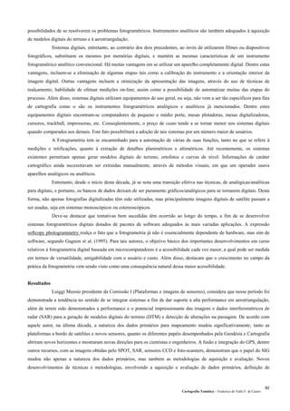 Cartografia Temática – Frederico do Valle F. de Castro
82
possibilidades de se resolverem os problemas fotogramétricos. Instrumentos analíticos são também adequados à aquisição
de modelos digitais do terreno e à aerotriangulação.
Sistemas digitais, entretanto, ao contrário dos dois precedentes, ao invés de utilizarem filmes ou diapositivos
fotográficos, substituem os mesmos por memórias digitais, e mantém as mesmas características de um instrumento
fotogramétrico analítico convencional. Há muitas vantagens em se utilizar um aparelho completamente digital. Dentre estas
vantagens, incluem-se a eliminação de algumas etapas tais como a calibração do instrumento e a orientação interior da
imagem digital. Outras vantagens incluem a otimização da apresentação das imagens, através do uso de técnicas de
realçamento; habilidade de efetuar medições on-line; assim como a possibilidade de automatizar muitas das etapas do
processo. Além disso, sistemas digitais utilizam equipamentos de uso geral, ou seja, não vem a ser tão específicos para fins
de cartografia como o são os instrumentos fotogramétricos analógicos e analíticos já mencionados. Dentre estes
equipamentos digitais encontram-se computadores de pequeno e médio porte, mesas plotadoras, mesas digitalizadoras,
cursores, trackball, impressoras, etc. Conseqüentemente, o preço de custo tende a se tornar menor nos sistemas digitais
quando comparados aos demais. Este fato possibilitará a adoção de tais sistemas por um número maior de usuários.
A Fotogrametria tem se encaminhado para a automação de várias de suas funções, tanto no que se refere à
medições e retificações, quanto à extração de detalhes planimétricos e altimétricos. Até recentemente, os sistemas
existentes permitiam apenas gerar modelos digitais do terreno, ortofotos e curvas de nível. Informações de caráter
cartográfico ainda necessitavam ser extraídas manualmente, através de métodos visuais, em que um operador usava
aparelhos analógicos ou analíticos.
Entretanto, desde o início desta década, já se nota uma transição efetiva nas técnicas, de analógicas/analíticas
para digitais, e portanto, os bancos de dados deixam de ser puramente gráficos/analógicos para se tornarem digitais. Desta
forma, não apenas fotografias digitalizadas têm sido utilizadas, mas principalmente imagens digitais de satélite passam a
ser usadas, seja em sistemas monoscópicos ou estereoscópicos.
Deve-se destacar que tentativas bem sucedidas têm ocorrido ao longo do tempo, a fim de se desenvolver
sistemas fotogramétricos digitais dotados de pacotes de software adequados às mais variadas aplicações. A expressão
softcopy photogrammetry realça o fato que a fotogrametria já não é essencialmente dependente de hardware, mas sim de
software, segundo Gagnon et al. (1995). Para tais autores, o objetivo básico dos importantes desenvolvimentos em curso
relativos à fotogrametria digital baseada em microcomputadores é a acessibilidade cada vez maior, a qual pode ser medida
em termos de versatilidade, amigabilidade com o usuário e custo. Além disso, destacam que o crescimento no campo da
prática da fotogrametria vem sendo visto como uma consequência natural dessa maior acessibilidade.
Resultados
Luiggi Mussio presidente da Comissão I (Plataformas e imagens de sensores), considera que nesse período foi
demonstrada a tendência no sentido de se integrar sistemas a fim de dar suporte a alta performance em aerotriangulação,
além de terem sido demonstrados a performance e o potencial impressionante das imagens e dados interferométricos de
radar (SAR) para a geração de modelos digitais do terreno (DTM) e detecção de alterações na paisagem. De acordo com
aquele autor, na última década, a natureza dos dados primários para mapeamento mudou significativamente; tanto as
plataformas a bordo de satélites e novos sensores, quanto os diferentes papéis desempenhados pela Geodésia e Cartografia
abriram novos horizontes e mostraram novas direções para os cientistas e engenheiros. A fusão e integração do GPS, dentre
outros recursos, com as imagens obtidas pelo SPOT, SAR, sensores CCD e foto-scanners, demonstram que o papel do SIG
mudou não apenas a natureza dos dados primários, mas também as metodologias de aquisição e avaliação. Novos
desenvolvimentos de técnicas e metodologias, envolvendo a aquisição e avaliação de dados primários, definição de
 