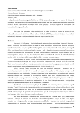 Cartografia Temática – Frederico do Valle F. de Castro
84
Novos conceitos
Novos conceitos estão se tornando cada vez mais importantes para os consumidores:
- Compartilhamente de recursos,
- Integração de dados multimídia, inteligência local e autonomia,
- Interface gráfica,
- Independência de fornecedor, segundo Nativi et al. (1995), que consideram que para os usuários de sistemas de
informações espaciais, a integração de informações existentes em uma base mais global é muito importante, pois permite
que dados diversos e provenientes de múltiplas fontes sejam agregados e favoreçam a geração de conhecimento e de
informação adicional para calibração.
De acordo com Stonebraker (1989) apud Nativi et al. (1995), o futuro dos sistemas de informações será
influenciado pelos conceitos de sistemas de bases de dados distribuídos (DDBS), gerenciamento de objetos e independência
de fornecedor, sendo que a distribuição é atingida através do modelo cliente-servidor.
Multimídia
Harrison (1995) afirma que a Multimídia é mais do que um conjunto de tecnologias tradicionais, sendo que a
chave é o software que permite gerenciar os tipos de meios individuais e integrá-los em aplicações multimídia.
Especificamente, alerta o autor, isso significa interfaces gráficas com o usuário, sistemas de autoria, editores, tecnologia de
efeitos especiais, etc. Dentre as inúmeras aplicações, destaque é dado à educação, treinamento, apresentações corporativas,
quiosques de informação, que são conhecidos por todos, embora uma outra área excitante envolva aplicações ricas em
meios cooperativos, remotos e ao vivo. Esse mesmo autor afirma que o advento da tecnologia da multimídia fez surgir
questões sociais tais como propriedade intelectual, privacidade e transações comerciais seguras.
De uma maneira ou de outra, a era da multimídia chegou para ficar e muitas das tecnologias sonhadas pelos
futuristas já foram desenvolvidas pela atual geração; muito embora as ferramentas para integração dessas não sejam ainda
ideais, outras ferramentas melhores e mais poderosas estão se tornando disponíveis a preços accessíveis, não havendo
escassez de oportunidade para pesquisa e mesmo comerciais, enfatiza Harrison (1995).
Vince, Earnshaw (1995) consideram que, como uma tecnologia embrionária, a multimídia está se
desenvolvendo a uma taxa inacreditável; produtos de hardware e software podem ter vida curta, mas novos pacotes de
multimídia aparecem com regularidade. Entretanto, frisam eles, apesar dessa mudança, o entusiasmo por aplicações
multimídia continua com o surgimento de seu verdadeiro potencial, sendo que o verdadeiro sucesso dos sistemas
multimídia não está nos computadores nem na tecnologia, mas na habilidade de simular e interagir com os mundos real e
imaginário baseados em meios. De acordo com aqueles autores, vai levar algum tempo para se pesquisar e compreender as
ramificações dessa mudança na maneira em que nos referimos à informação.
Tem havido um crescimento na exploração do CD-ROM para materiais publicados, entretanto, segundo
Earnshaw, Vince (1995), é improvável que a mídia digital vá substituir a mídia impressa no futuro próximo. Embora muitas
editoras estejam avaliando a nova mídia, esta se apresenta principalmente em conjunção com mídias existentes ou
pretende-se tirar vantagem da oportunidade de apresentar novos tipos de informação (por exemplo, imagens dinâmicas,
som, indexação, etc) ou para se obter uma produção rapidamente.
Por muitos, a Multimídia é considerada uma tecnologia, mas para Earnshaw, Vince (1995), ela na verdade
representa a utilização da tecnologia para desenvolver e disponibilizar produtos e serviços de mídia. Textos, figuras,
animação, som e imagens podem ser agora armazenados, modificados e acessados via tecnologia computacional,
freqüentemente a um baixo custo. O que não é tão fácil e que requer habilidade é a utilização da tecnologia de maneira
 
