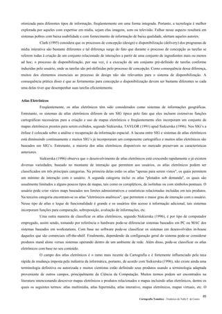 Cartografia Temática – Frederico do Valle F. de Castro
85
otimizada para diferentes tipos de informação, freqüentemente em uma forma integrada. Portanto, a tecnologia é melhor
explorada por aqueles com expertise em mídia, sejam elas imagens, som ou televisão. Falhar nesse aspecto resultará em
sistemas pobres com baixa usabilidade e com fornecimento de informação de baixa qualidade, alertam aqueles autores.
Clark (1995) considera que os processos de concepção (design) e disponibilização (delivery) dos programas de
mídia interativa são bastante diferentes e tal diferença surge do fato que durante o processo de concepção as tarefas se
referem todas à criação de um conjunto relacionado de interações a partir de uma conjunto de ingredientes mais ou menos
ad hoc; o processo de disponibilização, por sua vez, é a execução de um conjunto pré-definido de tarefas conforme
induzidas pelo usuário, onde as tarefas são pré-definidas pelo processo de concepção. Como consequência dessa diferença,
muitos dos elementos essenciais ao processo de design não são relevantes para o sistema de disponibilização. A
consequência prática disso é que as ferramentas para concepção e disponibilização devem ser bastante diferentes se cada
uma delas tiver que desempenhar suas tarefas eficientemente.
Atlas Eletrônicos
Freqüentemente, os atlas eletrônicos têm sido considerados como sistemas de informações geográficas.
Entretanto, os sistemas de atlas eletrônicos diferem de um SIG típico pelo fato que eles incluem extensivas funções
cartográficas necessárias para a criação e uso de mapas eletrônicos e freqüentemente eles incorporam um conjunto de
mapas eletrônicos prontos para serem exibidos, segundo Siekierska, TAYLOR (1991) apud Siekierska (1996). Nos SIG’s a
ênfase é colocada sobre a análise e recuperação da informação espacial. A lacuna entre SIG e sistemas de atlas eletrônicos
está diminuindo continuamente e muitos SIG’s já incorporaram um componente cartográfico e muitos atlas eletrônicos são
baseados em SIG’s. Entretanto, a maioria dos atlas eletrônicos disponíveis no mercado preservam as características
anteriores.
Siekierska (1996) observa que o desenvolvimento de atlas eletrônicos está crescendo rapidamente e já existem
diversas variedades; baseado no montante de interação que permitem aos usuários, os atlas eletrônicos podem ser
classificados em três principais categorias. Na primeira delas estão os atlas "apenas para serem vistos", os quais permitem
um mínimo de interação com o usuário. A segunda categoria inclui os atlas "plotados sob demanda", os quais são
usualmente limitados a alguns poucos tipos de mapas, tais como os coropléticos, de isolinhas ou com símbolos pontuais. O
usuário pode criar vários maps baseados nos limites administrativos e estatísticas relacionadas incluídas em tais produtos.
Na terceira categoria encontram-se os atlas "eletrônicos analíticos", que permitem o maior grau de interação com o usuário.
Nesse tipo de atlas o leque de funcionalidade é grande e os usuários têm acesso à informação adicional; tais sistemas
incorporam funções para comparação, sobreposição, avaliação de informações, etc.
Uma outra maneira de classificar os atlas eletrônicos, segundo Siekierska (1996), é por tipo de computador
empregado, assim sendo, tomando por referência o hardware pode-se diferenciar sistemas baseados em PC ou MAC dos
sistemas baseados em workstations. Com base no software pode-se classificar os sistemas em desenvolvidos in-house
daqueles que são comerciais off-the-shelf. Finalmente, dependendo da configuração geral do sistema pode-se considerar
produtos stand alone versus sistemas operando dentro de um ambiente de rede. Além disso, pode-se classificar os atlas
eletrônicos com base no seu conteúdo.
O campo dos atlas eletrônicos é o ramo mais recente da Cartografia e é fortemente influenciado pela taxa
rápida de mudança imposta pela indústria da informática, portanto, de acordo com Siekierska (1996), não existe ainda uma
terminologia definitiva ou autorizada e muitos cientistas estão definindo seus produtos usando a terminologia adaptada
proveniente de outros campos, principalmente da Ciência da Computação. Muitos termos podem ser encontrados na
literatura intencionando descrever mapas eletrônicos e produtos relacionados a mapas incluindo atlas eletrônicos, dentre os
quais os seguintes termos: atlas multimídia, atlas hipermídia, atlas interativo, mapas eletrônicos, mapas virtuais, etc. O
 