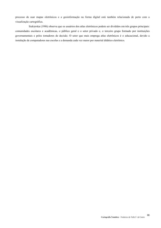 Cartografia Temática – Frederico do Valle F. de Castro
86
processo de usar mapas eletrônicos e a geoinformação na forma digital está também relacionada de perto com a
visualização cartográfica.
Siekierska (1996) observa que os usuários dos atlas eletrônicos podem ser divididos em três grupos principais:
comunidades escolares e acadêmicas, o público geral e o setor privado e, o terceiro grupo formado por instituições
governamentais e pelos tomadores de decisão. O setor que mais emprega atlas eletrônicos é o educacional, devido a
instalação de computadores nas escolas e a demanda cada vez maior por material didático eletrônico.
 