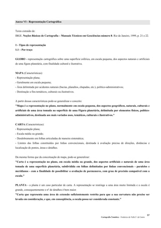 Cartografia Temática – Frederico do Valle F. de Castro
87
Anexo VI - Representação Cartográfica
Texto extraído de:
IBGE. Noções Básicas de Cartografia – Manuais Técnicos em Geociências número 8. Rio de Janeiro, 1999, p. 21 e 22.
1 - Tipos de representação
1.1 – Por traço
GLOBO - representação cartográfica sobre uma superfície esférica, em escala pequena, dos aspectos naturais e artificiais
de uma figura planetária, com finalidade cultural e ilustrativa.
MAPA (Características):
- Representação plana;
- Geralmente em escala pequena;
- Área delimitada por acidentes naturais (bacias, planaltos, chapadas, etc.), político-administrativos;
- Destinação a fins temáticos, culturais ou ilustrativos.
A partir dessas características pode-se generalizar o conceito:
"Mapa é a representação no plano, normalmente em escala pequena, dos aspectos geográficos, naturais, culturais e
artificiais de uma área tomada na superfície de uma Figura planetária, delimitada por elementos físicos, político-
administrativos, destinada aos mais variados usos, temáticos, culturais e ilustrativos."
CARTA (Características):
- Representação plana;
- Escala média ou grande;
- Desdobramento em folhas articuladas de maneira sistemática;
- Limites das folhas constituídos por linhas convencionais, destinada à avaliação precisa de direções, distâncias e
localização de pontos, áreas e detalhes.
Da mesma forma que da conceituação de mapa, pode-se generalizar:
"Carta é a representação no plano, em escala média ou grande, dos aspectos artificiais e naturais de uma área
tomada de uma superfície planetária, subdividida em folhas delimitadas por linhas convencionais - paralelos e
meridianos - com a finalidade de possibilitar a avaliação de pormenores, com grau de precisão compatível com a
escala."
PLANTA - a planta é um caso particular de carta. A representação se restringe a uma área muito limitada e a escala é
grande, consequentemente o nº de detalhes é bem maior.
"Carta que representa uma área de extensão suficientemente restrita para que a sua curvatura não precise ser
levada em consideração, e que, em conseqüência, a escala possa ser considerada constante."
 