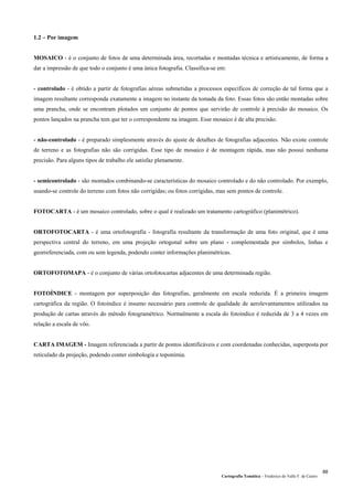 Cartografia Temática – Frederico do Valle F. de Castro
88
1.2 – Por imagem
MOSAICO - é o conjunto de fotos de uma determinada área, recortadas e montadas técnica e artísticamente, de forma a
dar a impressão de que todo o conjunto é uma única fotografia. Classifica-se em:
- controlado - é obtido a partir de fotografias aéreas submetidas a processos específicos de correção de tal forma que a
imagem resultante corresponda exatamente a imagem no instante da tomada da foto. Essas fotos são então montadas sobre
uma prancha, onde se encontram plotados um conjunto de pontos que servirão de controle à precisão do mosaico. Os
pontos lançados na prancha tem que ter o correspondente na imagem. Esse mosaico é de alta precisão.
- não-controlado - é preparado simplesmente através do ajuste de detalhes de fotografias adjacentes. Não existe controle
de terreno e as fotografias não são corrigidas. Esse tipo de mosaico é de montagem rápida, mas não possui nenhuma
precisão. Para alguns tipos de trabalho ele satisfaz plenamente.
- semicontrolado - são montados combinando-se características do mosaico controlado e do não controlado. Por exemplo,
usando-se controle do terreno com fotos não corrigidas; ou fotos corrigidas, mas sem pontos de controle.
FOTOCARTA - é um mosaico controlado, sobre o qual é realizado um tratamento cartográfico (planimétrico).
ORTOFOTOCARTA - é uma ortofotografia - fotografia resultante da transformação de uma foto original, que é uma
perspectiva central do terreno, em uma projeção ortogonal sobre um plano - complementada por símbolos, linhas e
georreferenciada, com ou sem legenda, podendo conter informações planimétricas.
ORTOFOTOMAPA - é o conjunto de várias ortofotocartas adjacentes de uma determinada região.
FOTOÍNDICE - montagem por superposição das fotografias, geralmente em escala reduzida. É a primeira imagem
cartográfica da região. O fotoíndice é insumo necessário para controle de qualidade de aerolevantamentos utilizados na
produção de cartas através do método fotogramétrico. Normalmente a escala do fotoíndice é reduzida de 3 a 4 vezes em
relação a escala de vôo.
CARTA IMAGEM - Imagem referenciada a partir de pontos identificáveis e com coordenadas conhecidas, superposta por
reticulado da projeção, podendo conter simbologia e toponímia.
 
