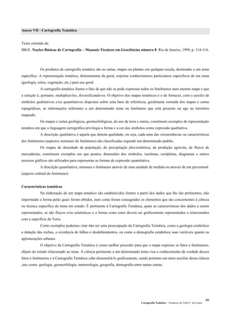 Cartografia Temática – Frederico do Valle F. de Castro
89
Anexo VII - Cartografia Temática
Texto extraído de:
IBGE. Noções Básicas de Cartografia – Manuais Técnicos em Geociências número 8. Rio de Janeiro, 1999, p. 114-116.
Os produtos da cartografia temática são as cartas, mapas ou plantas em qualquer escala, destinadas a um tema
específico. A representação temática, distintamente da geral, exprime conhecimentos particulares específicos de um tema
(geologia, solos, vegetação, etc.) para uso geral.
A cartografia temática ilustra o fato de que não se pode expressar todos os fenômenos num mesmo mapa e que
a solução é, portanto, multiplicá-los, diversificando-os. O objetivo dos mapas temáticos é o de fornecer, com o auxílio de
símbolos qualitativos e/ou quantitativos dispostos sobre uma base de referência, geralmente extraída dos mapas e cartas
topográficas, as informações referentes a um determinado tema ou fenômeno que está presente ou age no território
mapeado.
Os mapas e cartas geológicas, geomorfológicas, de uso da terra e outras, constituem exemplos de representação
temática em que a linguagem cartográfica privilegia a forma e a cor dos símbolos como expressão qualitativa.
A descrição qualitativa é aquela que denota qualidade, ou seja, cada uma das circunstâncias ou características
dos fenômenos (aspectos nominais do fenômeno) são classificadas segundo um determinado padrão.
Os mapas de densidade da população, de precipitação pluviométrica, de produção agrícola, de fluxos de
mercadorias, constituem exemplos em que pontos, dimensões dos símbolos, isarítmas, corópletas, diagramas e outros
recursos gráficos são utilizados para representar as formas de expressão quantitativa.
A descrição quantitativa, mensura o fenômeno através de uma unidade de medida ou através de um percentual.
(aspecto ordinal do fenômeno)
Características temáticas
Na elaboração de um mapa temático são estabelecidos limites a partir dos dados que lhe são pertinentes, não
importando a forma pelas quais foram obtidos, nem como foram consagrados os elementos que são concernentes à ciência
ou técnica específica do tema em estudo. É pertinente à Cartografia Temática, quais as características dos dados a serem
representados, se são físicos e/ou estatísticos e a forma como estes devem ser graficamente representados e relacionados
com a superfície da Terra.
Como exemplos podemos citar não ser uma preocupação da Cartografia Temática, como a geologia estabelece
a datação das rochas, a existência de falhas e desdobramentos, ou como a demografia estabelece suas variáveis quanto as
aglomerações urbanas.
O objetivo da Cartografia Temática é como melhor proceder para que o mapa expresse os fatos e fenômenos,
objeto do estudo relacionado ao tema. A ciência pertinente a um determinado tema visa o conhecimento da verdade desses
fatos e fenômenos e à Cartografia Temática cabe demonstrá-lo graficamente, sendo portanto um meio auxiliar dessa ciência
,tais como: geologia, geomorfologia, metereologia, geografia, demografia entre tantas outras.
 