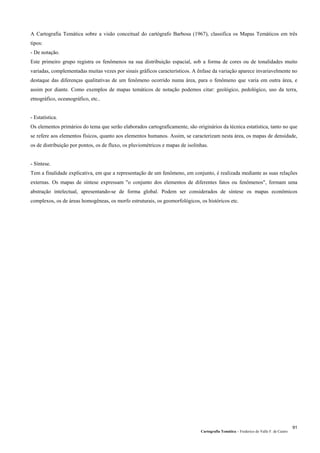 Cartografia Temática – Frederico do Valle F. de Castro
91
A Cartografia Temática sobre a visão conceitual do cartógrafo Barbosa (1967), classifica os Mapas Temáticos em três
tipos:
- De notação.
Este primeiro grupo registra os fenômenos na sua distribuição espacial, sob a forma de cores ou de tonalidades muito
variadas, complementadas muitas vezes por sinais gráficos característicos. A ênfase da variação aparece invariavelmente no
destaque das diferenças qualitativas de um fenômeno ocorrido numa área, para o fenômeno que varia em outra área, e
assim por diante. Como exemplos de mapas temáticos de notação podemos citar: geológico, pedológico, uso da terra,
etnográfico, oceanográfico, etc..
- Estatística.
Os elementos primários do tema que serão elaborados cartograficamente, são originários da técnica estatística, tanto no que
se refere aos elementos físicos, quanto aos elementos humanos. Assim, se caracterizam nesta área, os mapas de densidade,
os de distribuição por pontos, os de fluxo, os pluviométricos e mapas de isolinhas.
- Síntese.
Tem a finalidade explicativa, em que a representação de um fenômeno, em conjunto, é realizada mediante as suas relações
externas. Os mapas de síntese expressam "o conjunto dos elementos de diferentes fatos ou fenômenos", formam uma
abstração intelectual, apresentando-se de forma global. Podem ser considerados de síntese os mapas econômicos
complexos, os de áreas homogêneas, os morfo estruturais, os geomorfológicos, os históricos etc.
 