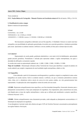 Cartografia Temática – Frederico do Valle F. de Castro
92
Anexo VIII - Cartas e Mapas
Texto extraído de:
IBGE. Noções Básicas de Cartografia – Manuais Técnicos em Geociências número 8. Rio de Janeiro, 1999, p. 114-116.
I. Classificação de cartas e mapas
Quanto à natureza da representação:
1) Geral
CADASTRAL - Até 1:25.000
TOPOGRÁFICA - De 1:25.000 até 1:250.000
GEOGRÁFICA - 1:1:000.000 e menores (1:2.500.000, 1:5.000.000 até 1:30.000.000)
São documentos cartográficos elaborados sem um fim específico. A finalidade é fornecer ao usuário uma base
cartográfica com possibilidades de aplicações generalizadas, de acordo com a precisão geométrica e tolerâncias permitidas
pela escala. Apresentam os acidentes naturais e artificiais e servem, também, de base para os demais tipos de cartas.
1.1) Cadastral
Representação em escala grande, geralmente planimétrica e com maior nível de detalhamento, apresentando
grande precisão geométrica. Normalmente é utilizada para representar cidades e regiões metropolitanas, nas quais a
densidade de edificações e arruamento é grande.
As escalas mais usuais na representação cadastral, são: 1:1.000, 1:2.000, 1:5.000, 1:10.000 e 1:15.000.
Mapa de Localidade - Denominação utilizada na Base Territorial dos Censos para identificar o conjunto de plantas em
escala cadastral, que compõe o mapeamento de uma localidade (região metropolitana, cidade ou vila).
1.2) Topográfica
Carta elaborada a partir de levantamentos aerofotogramétrico e geodésico original ou compilada de outras cartas
topográficas em escalas maiores. Inclui os acidentes naturais e artificiais, em que os elementos planimétricos (sistema
viário, obras, etc.) e altimétricos (relevo através de curvas de nível, pontos colados, etc.) são geometricamente bem
representados. As aplicações das cartas topográficas variam de acordo com sua escala:
1:25.000 - Representa cartograficamente áreas específicas, com forte densidade demográfica, fornecendo elementos para o
planejamento socioeconômico e bases para anteprojetos de engenharia. Esse mapeamento, pelas características da escala,
está dirigido para as áreas das regiões metropolitanas e outras que se definem pelo atendimento a projetos específicos.
Cobertura Nacional: 1,01%.
1:50.000 - Retrata cartograficamente zonas densamente povoadas, sendo adequada ao planejamento socioeconômico e à
formulação de anteprojetos de engenharia.
A sua abrangência é nacional, tendo sido cobertos até agora 13,9% do Território Nacional, concentrando-se principalmente
nas regiões Sudeste e Sul do país.
 
