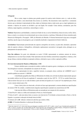 Cartografia Temática – Frederico do Valle F. de Castro
94
- Atlas nacional, regional e estadual.
3) Especial
São as cartas, mapas ou plantas para grandes grupos de usuários muito distintos entre si, e cada um deles,
concebido para atender a uma determinada faixa técnica ou científica. São documentos muito específicos e sumamente
técnicos que se destinam à representação de fatos, dados ou fenômenos típicos, tendo assim, que se cingir rigidamente aos
métodos e objetivos do assunto ou atividade a que está ligado. Por exemplo: Cartas náuticas, aeronáuticas, para fins
militares, mapa magnético, astronômico, meteorológico e outros.
Náuticas: Representa as profundidades, a natureza do fundo do mar, as curvas batimétricas, bancos de areia, recifes, faróis,
boias, as marés e as correntes de um determinado mar ou áreas terrestres e marítimas. Elaboradas de forma sistemática pela
Diretoria de Hidrografia e Navegação - DHN, do Ministério da Marinha. O Sistema Internacional exige para a navegação
marítima, seja de carga ou de passageiros, que se mantenha atualizado o mapeamento do litoral e hidrovias.
Aeronáuticas: Representação particularizada dos aspectos cartográficos do terreno, ou parte dele, destinada a apresentar
além de aspectos culturais e hidrográficos, informações suplementares necessárias à navegação aérea, pilotagem ou ao
planejamento de operações aéreas.
Para fins militares: Em geral, são elaboradas na escala 1:25.000, representando os acidentes naturais do terreno,
indispensáveis ao uso das forças armadas. Pode representar uma área litorânea características topográficas e náuticas, a fim
de que ofereça a máxima utilidade em operações militares, sobretudo no que se refere a operações anfíbias.
II) Carta Internacional do Mundo ao Milionésimo - CIM
Fornece subsídios para a execução de estudos e análises de aspectos gerais e estratégicos, no nível continental.
Sua abrangência é nacional, contemplando um conjunto de 46 cartas.
É uma representação de toda a superfície terrestre, na projeção cônica conforme de LAMBERT (com 2
paralelos padrão) na escala de 1:1.000.000.
A distribuição geográfica das folhas ao Milionésimo foi obtida com a divisão do planeta (representado aqui por
um modelo esférico) em 60 fusos de amplitude 6º, numerados a partir do fuso 180º W - 174º W no sentido Oeste-Leste.
Cada um destes fusos por sua vez estão divididos a partir da linha do Equador em 21 zonas de 4º de amplitude para o Norte
e com o mesmo número para o Sul.
Como o leitor já deve ter observado, a divisão em fusos aqui apresentada é a mesma adotada nas especificações
do sistema UTM. Na verdade, o estabelecimento daquelas especificações é pautado nas características da CIM.
Cada uma das folhas ao Milionésimo pode ser acessada por um conjunto de três caracteres:
1º) letra N ou S - indica se a folha está localizada ao Norte ou a Sul do Equador.
2º) letras A até U - cada uma destas letras se associa a um intervalo de 4º de latitude se desenvolvendo a Norte e a Sul do
Equador e se prestam a indicação da latitude limite da folha2
.
3º) números de 1 a 60 - indicam o número de cada fuso que contém a folha.
(!) OBS: O Território Brasileiro é coberto por 08 (oito) fusos.
2
Além das zonas de A a U, temos mais duas que abrangem os paralelos de 84º a 90º. A saber: a zona V que é limitada pelos paralelos 84º
e 88º e a zona Z, ou polar, que vai deste último até 90º. Neste intervalo, que corresponde as regiões Polares, a Projeção de Lambert não
atende convenientemente a sua representação. Utiliza-se então a Projeção Estereográfica Polar.
 