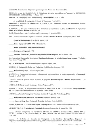 Cartografia Temática – Frederico do Valle F. de Castro
97
GEOMINAS. Disponível em: <http://www.geominas.gov.br>. Acesso em: 18 novembro 2003.
GRAÇA, L. M. de A.; LLABERIA, L. R. Digitalização de cartas topográficas em "scanner". In: CONGRESSO
BRASILEIRO DE CARTOGRAFIA, 14. Anais, 1989.
HARLEY, J. B. Cartography, ethics and social theory. Cartographica, v. 27, n. 2, 1990.
______. A nova história da cartografia. O Correio da Unesco, ano 19, n. 8, 1991.
HARRISON, M. Foreword. In: EARNSHAW, R., VINCE, J., eds. Multimedia systems and applications. London:
Academic Press, 1995.
HUMBOLDT, A. Des lignes isothermes et de la distribution de la chaleur sur le globe. In: Mémoires de physique et
chimie, de la Société d’Arcueil, (3): 462-602, 1817.
IBASE. Disponível em: <http://www.ibase.org.br>. Acesso em: 11 novembro 2003.
IBGE – Instituto Brasileiro de Geografia e Estatística. Anuário Estatístico do Brasil. Rio de janeiro, IBGE, 1993.
______. Atlas Nacional do Brasil. 2. ed., Rio de janeiro, 1992.
______. Censo Agropecuário 1995-1996 – Minas Gerais.
______. Censo Demográfico 2000 (Sinopse Preliminar).
______. Contagem da População 1996.
______. Manuais Técnicos em Geociências - Noções Básicas de Cartografia. Rio de Janeiro: 1999.
ICA (International Cartographic Association). Multilingual dictionary of technical terms in cartography. Viesbaden:
Franz Steiner Verlag, 1973.
JOLY, F. A cartografia. Trad. de Tânia Pelegrini. Campinas: Papirus, 1990.
KEATES, J. S. Cartographic Design and Production. [2nd.]. London: Longman, 1989.
______. Understanding maps. London: Longman, 1982.
KOLÁCNY, A. Cartographic information - a fundamental concept and term in modern cartography. Cartographic
Journal, V. 6, N. 1, 1969.
LE SANN, Janine. Os gráficos básicos no ensino de geografia. Revista Geografia e Ensino. Belo Horizonte, 3 (11/
12):42-57,1991.
MALING, D. H. Measurements from maps. Oxford: Pergamon, 1989.
MARBLE, D. GIS and LIS: differences and similarities. In: HAMILTON, A., MCLAUGHLIN, eds. The decision maker
and LIS. Ottawa: The Canadian Institute of Surveying, 1984, p. 35-43.
MARTINELLI, Marcello. Cartografia Temática: Caderno de Mapas. São Paulo: Udusp, 2003a.
______. Gráficos e mapas: construa-os você mesmo. São Paulo: Moderna, 1998.
______. Mapas de Geografia e Cartografia Temática. São Paulo: Contexto, 2003b.
MASRY, S.; REELER, E. An overview of Digital Mapping. Ottawa: The Canadian Institute of Surveying, 1987.
MENEGUETTE, A. A. C. Introdução à Cartografia. Presidente Prudente: Ed. da autora. 30p. 1994.
______. Educação cartográfica e o exercício da cidadania. In: SIMPÓSIO INTERNACIONAL SOBRE NOVAS
TECNOLOGIAS DIGITAIS EM GEOGRAFIA E CARTOGRAFIA, 1996, São Paulo. Resumo. São Paulo: USP/ACI,
1996, p. 11.
______. A Evolução do Conceito de Cartografia e de Produtos Cartográficos. Disponível em
<http://www.multimidia.prudente.unesp.br/arlete/hp_arlete/courseware/conceito.htm>. Acesso em: 08 dezembro 2003.
 