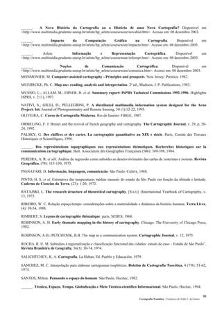 Cartografia Temática – Frederico do Valle F. de Castro
98
______. A Nova História da Cartografia ou a História de uma Nova Cartografia? Disponível em
<http://www.multimidia.prudente.unesp.br/arlete/hp_arlete/courseware/novahist.htm>. Acesso em: 08 dezembro 2003.
______. Impacto da Computação Gráfica na Cartografia. Disponível em
<http://www.multimidia.prudente.unesp.br/arlete/hp_arlete/courseware/impacto.htm>. Acesso em: 08 dezembro 2003.
______. Arlete. Informação e Representação Cartográfica. Disponível em
<http://www.multimidia.prudente.unesp.br/arlete/hp_arlete/courseware/inforepr.htm>. Acesso em: 08 dezembro 2003.
______. Noções de Comunicação Cartográfica. Disponível em
<http://www.multimidia.prudente.unesp.br/arlete/hp_arlete/courseware/comunica.htm>. Acesso em: 08 dezembro 2003.
MONMONIER, M. Computer-assisted cartography - Principles and prospects. New Jersey: Prentice. 1982.
MUEHRCKE, Ph. C. Map use: reading, analysis and interpretation. 2ª ed., Madison, J. P. Publications, 1983.
MUSSIO, L.; ALLAM, M.; EBNER, H. et al. Summary report: ISPRS Technical Commissions 1992-1996. Highlights
ISPRS, v. 2 (1), 1997.
NATIVI, S.; GIULI, D.; PELLEGRINI, P. A distributed multimedia information system designed for the Arno
Project. Int. Journal of Photogrammetry and Remote Sensing, 50 (1):12-22, 1995.
OLIVEIRA, C. Curso de Cartografia Moderna. Rio de Janeiro: FIBGE, 1987.
ORMELING, F. J. Brunet and the revival of french geography and cartography. The Cartographic Journal, v. 29, p. 20-
24, 1992.
PALSKY, G. Des chiffres et des cartes. La cartographie quantitative au XIX e siécle. Paris, Comité des Travaux
Historiques et Scientifiques, 1996.
______. Des represéntations topographiques aux represéntations thématiques. Recherches historiques sur la
communication cartographique. Bull. Associatoin dês Géographes Françaises (506): 389-398, 1984.
PEREIRA, A. R. et alli. Análise de regressão como subsídio ao desenvolvimento das cartas de isotermas e isoietas. Revista
Geográfica, (78): 115-130, 1973.
PIGNATARI, D. Informação, linguagem, comunicação. São Paulo: Cultrix, 1988.
PINTO, H. S. et al. Estimativa das temperaturas médias mensais do estado de São Paulo em função da altitude e latitude.
Caderno de Ciencias da Terra, (23): 1-20, 1972.
RATAJSKI, L. The research structure of theoretical cartography. [S.n.t.]. (International Yearbook of Cartography, v.
13, 1973.
RIBEIRO, W. C. Relação espaço/tempo: considerações sobre a materialidade e dinâmica da história humana. Terra Livre,
(4): 39-54, 1988.
RIMBERT, S. Leçons de cartographie thématique. paris, SEDES, 1968.
ROBINSON, A. H. Early thematic mapping in the history of cartography. Chicago. The University of Chicago Press,
1982.
ROBINSON, A.H.; PETCHENIK, B.B. The map as a communication system. Cartographic Journal, v. 12, 1975.
ROCHA, R. U. M. Subsídios à regionalização e classificação funcional das cidades: estudo de caso – Estado de São Paulo”.
Revista Brasileira de Geografia, 36(3): 30-74, 1974.
SALICHTCHEV, K. A. Cartografia. La Haban, Ed. Pueblo y Educación, 1979.
SANCHEZ, M. C. Interpolação para elaborar cartogramas isopléticos. Boletim de Cartografia Teorética, 4 (7/8): 51-62,
1974.
SANTOS, Milton. Pensando o espaço do homem. São Paulo, Hucitec, 1982.
______. Técnica, Espaço, Tempo, Globalização e Meio Técnico-científico Informacional. São Paulo, Hucitec, 1994.
 