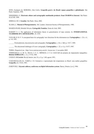 Cartografia Temática – Frederico do Valle F. de Castro
99
SENE, Eustáquio de; MOREIRA, João Carlos. Geografia geral e do Brasil: espaço geográfico e globalização. São
Paulo: Scipione, 1998.
SIEKIERSKA, E. Electronic atlases and cartographic multimedia products: from CD-ROM to Internet. São Paulo:
ICA/USP, 1996.
SIMIELLI, M. E. Geoatlas. São Paulo: Ática, 2002.
SLAMA, C. Manual of Photogrammetry. 4th. London: American Society of Photogrammetry, 1980.
SOARES-FILHO, Britaldo Silveira. Cartografia Temática. Notas de Aula. 2003.
SUKHOV V. I. The application of information theory in generalisation of map contents. In: INTERNATIONAL
YEARBOOK OF CARTOGRAPHY, 10. 1970.
TAYLOR, D. R. F. A conceptual basis for cartography/ new directions for the information era. Cartographica, v. 28, n. 4,
p. 1-8, 1991.
______. Postmodernism, deconstruction and cartography. Cartographica, v. 26, n. 3&4, p. 114-7, 1989.
______. The educational challenges of a new cartography. Cartographica, v. 22, n. 4, p. 19-37, 1985.
TERRA. Disponível em: <http://www.noticias.terra.com.br>.Acesso em: 11 novembro 2003.
TOMMASELLI, A. M. G.; SILVA, J. F. C.; MÔNICO, J. F. G. CAE/CAD em projetos de mapeamento topográfico.
Boletim SOBRACON, v. 4, n. 37/38, 1988.
UNESCO. O Correio. Rio de Janeiro: ano 19, n. 8, p. 1-40, agosto 1991.
VASCONCELLOS, R.; TARIFA, J. R. Estimativa e representação das temperaturas no Brasil: uma análise geográfica.
Geografia, (2): 19-43, 1983.
ZARZYCKI, J. Keynote address, conference on digital information systems. Barrie, Ontario: [s.n.], 1986.
 