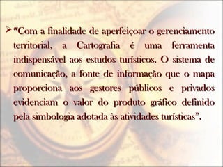 ““Com a finalidade de aperfeiçoar o gerenciamentoCom a finalidade de aperfeiçoar o gerenciamento
territorial, a Cartografia é uma ferramentaterritorial, a Cartografia é uma ferramenta
indispensável aos estudos turísticos. O sistema deindispensável aos estudos turísticos. O sistema de
comunicação, a fonte de informação que o mapacomunicação, a fonte de informação que o mapa
proporciona aos gestores públicos e privadosproporciona aos gestores públicos e privados
evidenciam o valor do produto gráfico definidoevidenciam o valor do produto gráfico definido
pela simbologia adotada às atividades turísticas”.pela simbologia adotada às atividades turísticas”.
 