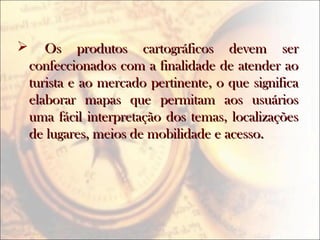  Os produtos cartográficos devem serOs produtos cartográficos devem ser
confeccionados com a finalidade de atender aoconfeccionados com a finalidade de atender ao
turista e ao mercado pertinente, o que significaturista e ao mercado pertinente, o que significa
elaborar mapas que permitam aos usuárioselaborar mapas que permitam aos usuários
uma fácil interpretação dos temas, localizaçõesuma fácil interpretação dos temas, localizações
de lugares, meios de mobilidade e acesso.de lugares, meios de mobilidade e acesso.
 