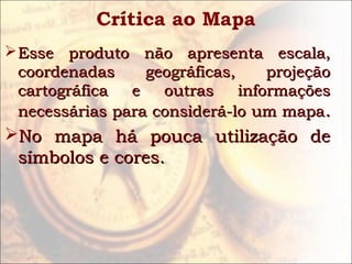Crítica ao Mapa
Esse produto não apresenta escala,Esse produto não apresenta escala,
coordenadas geográficas, projeçãocoordenadas geográficas, projeção
cartográfica e outras informaçõescartográfica e outras informações
necessárias para considerá-lo um mapanecessárias para considerá-lo um mapa..
No mapa há pouca utilização deNo mapa há pouca utilização de
símbolos e cores.símbolos e cores.
 