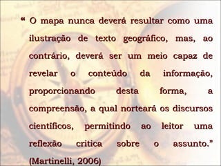 ““ O mapa nunca deverá resultar como umaO mapa nunca deverá resultar como uma
ilustração de texto geográfico, mas, aoilustração de texto geográfico, mas, ao
contrário, deverá ser um meio capaz decontrário, deverá ser um meio capaz de
revelar o conteúdo da informação,revelar o conteúdo da informação,
proporcionando desta forma, aproporcionando desta forma, a
compreensão, a qual norteará os discursoscompreensão, a qual norteará os discursos
científicos, permitindo ao leitor umacientíficos, permitindo ao leitor uma
reflexão critica sobre o assunto.”reflexão critica sobre o assunto.”
(Martinelli, 2006)(Martinelli, 2006)
 
