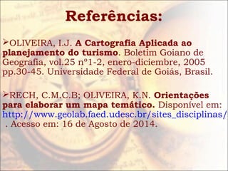 Referências:
OLIVEIRA, I.J. A Cartografia Aplicada ao
planejamento do turismo. Boletim Goiano de
Geografia, vol.25 nº1-2, enero-diciembre, 2005
pp.30-45. Universidade Federal de Goiás, Brasil.
RECH, C.M.C.B; OLIVEIRA, K.N. Orientações
para elaborar um mapa temático. Disponível em:
http://www.geolab.faed.udesc.br/sites_disciplinas/C
. Acesso em: 16 de Agosto de 2014.
 