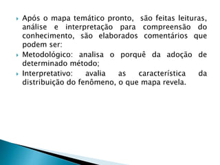  Após o mapa temático pronto, são feitas leituras,
análise e interpretação para compreensão do
conhecimento, são elaborados comentários que
podem ser:
 Metodológico: analisa o porquê da adoção de
determinado método;
 Interpretativo: avalia as característica da
distribuição do fenômeno, o que mapa revela.
 