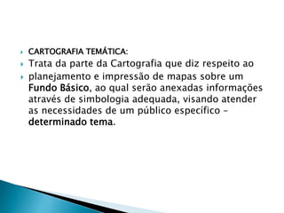  CARTOGRAFIA TEMÁTICA:
 Trata da parte da Cartografia que diz respeito ao
 planejamento e impressão de mapas sobre um
Fundo Básico, ao qual serão anexadas informações
através de simbologia adequada, visando atender
as necessidades de um público específico –
determinado tema.
 