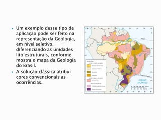  Um exemplo desse tipo de
aplicação pode ser feito na
representação da Geologia,
em nível seletivo,
diferenciando as unidades
lito estruturais, conforme
mostra o mapa da Geologia
do Brasil.
 A solução clássica atribui
cores convencionais as
ocorrências.
 