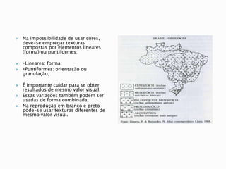 Na impossibilidade de usar cores,
deve-se empregar texturas
compostas por elementos lineares
(forma) ou puntiformes:
 Lineares: forma;
 Puntiformes: orientação ou
granulação;
 É importante cuidar para se obter
resultados de mesmo valor visual.
 Essas variações também podem ser
usadas de forma combinada.
 Na reprodução em branco e preto
pode-se usar texturas diferentes de
mesmo valor visual.
 