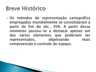  Os métodos de representação cartográfica
empregados mundialmente se consolidaram a
partir do fim do séc.. XVII. A partir desse
momento passou-se a destacar apenas um
dos vários elementos que poderiam ser
representados, objetivando mais
compreensão e controle do espaço.
 