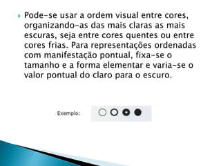 Pode-se usar a ordem visual entre cores,
organizando-as das mais claras as mais
escuras, seja entre cores quentes ou entre
cores frias. Para representações ordenadas
com manifestação pontual, fixa-se o
tamanho e a forma elementar e varia-se o
valor pontual do claro para o escuro.
 