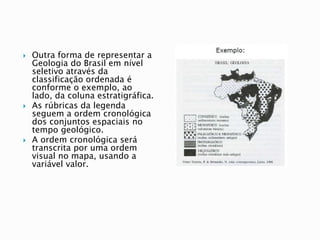  Outra forma de representar a
Geologia do Brasil em nível
seletivo através da
classificação ordenada é
conforme o exemplo, ao
lado, da coluna estratigráfica.
 As rúbricas da legenda
seguem a ordem cronológica
dos conjuntos espaciais no
tempo geológico.
 A ordem cronológica será
transcrita por uma ordem
visual no mapa, usando a
variável valor.
 