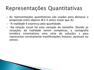  As representações quantitativas são usadas para destacar a
proporção entre objetos (B é 4 vezes maior que A).
 A realidade é expressa pela quantidade.
 Na relação visual há uma variação de tamanho. Devido as
situações da realidade serem complexas, a cartografia
temática sistematizou uma série de soluções s para
representar corretamente manifestações lineares, pontuais ou
zonais.
 