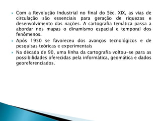  Com a Revolução Industrial no final do Séc. XIX, as vias de
circulação são essenciais para geração de riquezas e
desenvolvimento das nações. A cartografia temática passa a
abordar nos mapas o dinamismo espacial e temporal dos
fenômenos.
 Após 1950 se favoreceu dos avanços tecnológicos e de
pesquisas teóricas e experimentais
 Na década de 90, uma linha da cartografia voltou-se para as
possibilidades oferecidas pela informática, geomática e dados
georeferenciados.
 