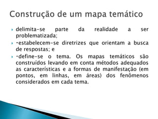  delimita-se parte da realidade a ser
problematizada;
 estabelecem-se diretrizes que orientam a busca
de respostas; e
 define-se o tema. Os mapas temáticos são
construídos levando em conta métodos adequados
as características e a formas de manifestação (em
pontos, em linhas, em áreas) dos fenômenos
considerados em cada tema.
 