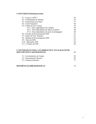 4. GPS (Global Positioning System)

      4.1 - O que é o GPS ?                                     56
      4.2 - Componentes do Sistema                              56
      4.3 - Características do Sinal                            57
      4.4 - Como Funciona?                                      58
      4.5 - Fontes de Erro: Causas                              59
              4.5.1 - Erros dependentes dos satélites           59
              4.5.2 - Erros depe ndentes da antena -receptora   60
              4.5.3 - Erros dependentes do meio de propagação   60
      4.6 - Preci ão do Posicionamento GPS
                 s                                              61
      4.7 - Fontes de Erro: Soluções                            61
      4.8 - Métodos de Posicionamento GPS                       62
      4.9 - Tipos de GPS                                        63
      4.10 - Aplicações GPS                                     64
      4.11 - O futuro do GPS                                    66


5. TECNOLOGIAS PARA A ELABORAÇÃO E ATUALIZAÇÃO DE
DOCUMENTOS CARTOGRÁFICOS                                        68

      5.1 - Levantamentos de Campo                              68
      5.2 - Sensoriamento Remoto                                68
      5.3 - Geoprocessamento                                    71


REFERÊNCIAS BIBLIOGRÁFICAS                                      72




                                                                     3
 