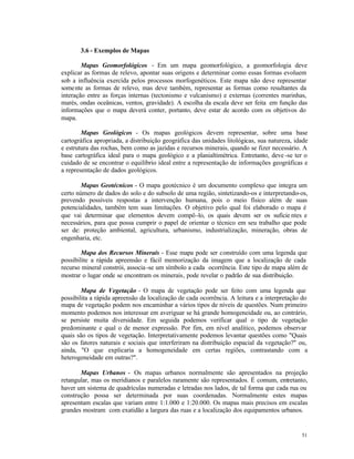 3.6 - Exemplos de Mapas

        Mapas Geomorfológicos - Em um mapa geomorfológico, a geomorfologia deve
explicar as formas de relevo, apontar suas origens e determinar como essas formas evoluem
sob a influência exercída pelos processos morfogenéticos. Este mapa não deve representar
some nte as formas de relevo, mas deve também, representar as formas como resultantes da
interação entre as forças internas (tectonismo e vulcanismo) e externas (correntes marinhas,
marés, ondas oceânicas, ventos, gravidade). A escolha da escala deve ser feita em função das
informações que o mapa deverá conter, portanto, deve estar de acordo com os objetivos do
mapa.

        Mapas Geológicos - Os mapas geológicos devem representar, sobre uma base
cartográfica apropriada, a distribuição geográfica das unidades litológicas, sua natureza, idade
e estrutura das rochas, bem como as jazidas e recursos minerais, quando se fizer necessário. A
base cartográfica ideal para o mapa geológico e a planialtimétrica. Entretanto, deve -se ter o
cuidado de se encontrar o equilíbrio ideal entre a representação de informações geográficas e
a representação de dados geológicos.

       Mapas Geotécnicos - O mapa geotécnico é um documento complexo que integra um
certo número de dados do solo e do subsolo de uma região, sintetizando-os e interpretando-os,
prevendo possíveis respostas a intervenção humana, pois o meio físico além de suas
potencialidades, também tem suas limitações. O objetivo pelo qual foi elaborado o mapa é
que vai determinar que elementos devem compô -lo, os quais devem ser os suficie ntes e
necessários, para que possa cumprir o papel de orientar o técnico em seu trabalho que pode
ser de: proteção ambiental, agricultura, urbanismo, industrialização, mineração, obras de
engenharia, etc.

        Mapa dos Recursos Minerais - Esse mapa pode ser construído com uma legenda que
possibilite a rápida apreensão e fácil memorização da imagem que a localização de cada
recurso mineral constrói, associa -se um símbolo a cada ocorrência. Este tipo de mapa além de
mostrar o lugar onde se encontram os minerais, pode revelar o padrão de sua distribuição.

        Mapa de Vegetação - O mapa de vegetação pode ser feito com uma legenda que
possibilita a rápida apreensão da localização de cada ocorrência. A leitura e a interpretação do
mapa de vegetação podem nos encaminhar a vários tipos de níveis de questões. Num primeiro
momento podemos nos interessar em averiguar se há grande homogeneidade ou, ao contrário,
se persiste muita diversidade. Em seguida podemos verificar qual o tipo de vegetação
predominante e qual o de menor expressão. Por fim, em nível analítico, podemos observar
quais são os tipos de vegetação. Interpretativamente podemos levantar questões como "Quais
são os fatores naturais e sociais que interferiram na distribuição espacial da vegetação?" ou,
ainda, "O que explicaria a homogeneidade em certas regiões, contrastando com a
heterogeneidade em outras?".

       Mapas Urbanos - Os mapas urbanos normalmente são apresentados na projeção
retangular, mas os meridianos e paralelos raramente são representados. É comum, entretanto,
haver um sistema de quadrículas numeradas e letradas nos lados, de tal forma que cada rua ou
construção possa ser determinada por suas coordenadas. Normalmente estes mapas
apresentam escalas que variam entre 1:1.000 e 1:20.000. Os mapas mais precisos em escalas
grandes mostram com exatidão a largura das ruas e a localização dos equipamentos urbanos.


                                                                                             51
 