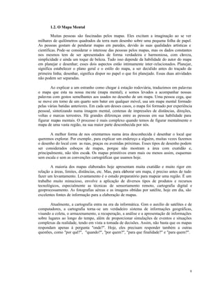 1.2. O Mapa Mental

        Muitas pessoas são fascinadas pelos mapas. Eles excitam a imaginação ao se ver
milhares de quilômetros quadrados da terra num desenho sobre uma pequena folha de papel.
As pessoas gostam de pendurar mapas em paredes, devido às suas qualidades artísticas e
científicas. Pode-se considerar o interesse das pessoas pelos mapas, mas os dados constantes
nos mesmos tem de ser apresentados de forma verdadeira e harmoniosa, com cl reza,        a
simplicidade e ainda um toque de beleza. Tudo isso depende da habilidade do autor do mapa
em planejar e desenhar; esses dois aspectos estão intimamente inter-relacionados. Planejar,
significa estabelecer o plano geral e o estilo do mapa, a ser decidido antes do traçado da
primeira linha; desenhar, significa dispor no papel o que foi planejado. Essas duas atividades
não podem ser separadas.

        Ao explicar a um estranho como chegar à estação rodoviária, traduzimos em palavras
o mapa que esta na nossa me nte (mapa mental), e somos levados a acompanhar nossas
palavras com gestos semelhantes aos usados no desenho de um mapa. Uma pessoa cega, que
se move em torno de um quarto sem bater em qualquer móvel, usa um mapa mental formado
pelas várias batidas anteriores. Em cada um desses casos, o mapa foi formado por experiência
pessoal, sintetizando numa imagem mental, centenas de impressões de distâncias, direções,
voltas e marcas terrestres. Há grandes diferenças entre as pessoas em sua habilidade para
figurar mapas mentais. O processo é mais complexo quando temos de figurar mentalmente o
mapa de uma vasta região, na sua maior parte desconhecida por nós.

       A melhor forma de nos orientarmos numa área desconhecida é desenhar o local que
queremos explorar. Por exemplo , para explicar um endereço a alguém, muitas vezes fazemos
o desenho do local com as ruas, praças ou avenidas próximas. Esses tipos de desenho podem
ser considerados esboços de mapas, porque não mostram a área com exatidão e,
principalmente, não têm escala. Os mapas primitivos eram mais ou menos assim, esquemas
sem escala e sem as convenções cartográficas que usamos hoje.

        A maioria dos mapas elaborados hoje apresentam muita exatidão e muito rigor em
relação a áreas, limites, distâncias, etc. Mas, para elaborar um mapa, é preciso antes de tudo
fazer um levantamento. Levantamento é o estudo preparatório para mapear uma região. É um
trabalho muito minucioso, envolve a aplicação de diversos tipos de produtos e recursos
tecnológicos, especialmente as técnicas de sensoriamento remoto, cartografia digital e
geoprocessamento. As fotografias aéreas e as imagens obtidas por satélite, hoje em dia, são
excelentes fontes de informação para a elaboração de mapas.

       Atualmente, a cartografia entra na era da informática. Com o auxílio de satélites e de
computadores, a cartografia torna -se um verdadeiro sistema de informações geográficas,
visando a coleta, o armazenamento, a recuperação, a análise e a apresentação de informações
sobre lugares ao longo do tempo, além de proporcionar simulações de eventos e situações
complexas da realidade, tendo em vista a tomada de decisões. Assim, não basta que os mapas
respondam apenas à pergunta "onde?". Hoje, eles precisam responder também a outras
questões, como "por quê?", "quando?", "por quem?", "para que finalidade?" e "para quem?".




                                                                                            8
 