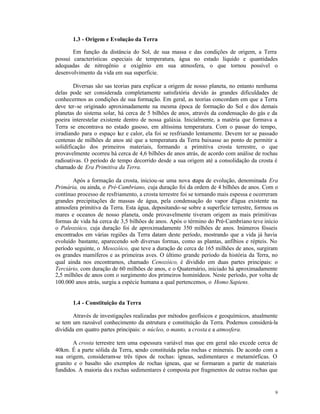 1.3 - Origem e Evolução da Terra

       Em função da distância do Sol, de sua massa e das condições de origem, a Terra
possui características especiais de temperatura, água no estado líquido e quantidades
adequadas de nitrogênio e oxigênio em sua atmosfera, o que tornou possível o
desenvolvimento da vida em sua superfície.

        Diversas são sas teorias para explicar a origem de nosso planeta, no entanto nenhuma
delas pode ser considerada completamente satisfatória devido às grandes dificuldades de
conhecermos as condições de sua formação. Em geral, as teorias concordam em que a Terra
deve ter-se originado aproximadamente na mesma época de formação do Sol e dos demais
planetas do sistema solar, há cerca de 5 bilhões de anos, através da condensação do gás e da
poeira interestelar existente dentro de nossa galáxia. Inicialmente, a matéria que formava a
Terra se encontrava no estado gasoso, em altíssima temperatura. Com o passar do tempo,
irradiando para o espaço luz e calor, ela foi se resfriando lentamente. Devem ter se passado
centenas de milhões de anos até que a temperatura da Terra baixasse ao ponto de permitir a
solidificação dos primeiros materiais, formando a primitiva crosta terrestre, o que
provavelmente ocorreu há cerca de 4,6 bilhões de anos atrás, de acordo com análise de rochas
radioativas. O período de tempo decorrido desde a sua origem até a consolidação da crosta é
chamado de Era Primitiva da Terra.

       Após a formação da crosta, iniciou-se uma nova etapa de evolução, denominada Era
Primária, ou ainda, o Pré-Cambriano, cuja duração foi da ordem de 4 bilhões de anos. Com o
contínuo processo de resfriamento, a crosta terrestre foi se tornando mais espessa e ocorreram
grandes precipitações de massas de água, pela condensação do vapor d'água existente na
atmosfera primitiva da Terra. Esta água, depositando-se sobre a superfície terrestre, formou os
mares e oceanos de nosso planeta, onde provavelmente tiveram origem as mais primitivas
formas de vida há cerca de 3,5 bilhões de anos. Após o término do Pré-Cambriano teve início
o Paleozóico, cuja duração foi de aproximadamente 350 milhões de anos. Inúmeros fósseis
encontrados em várias regiões da Terra datam deste período, mostrando que a vida já havia
evoluído bastante, aparecendo sob diversas formas, como as plantas, anfíbios e répteis. No
período seguinte, o Mesozóico, que teve a duração de cerca de 165 milhões de anos, surgiram
os grandes mamíferos e as primeiras aves. O último grande período da história da Terra, no
qual ainda nos encontramos, chamado Cenozóico, é dividido em duas partes principais: o
Terciário, com duração de 60 milhões de anos, e o Quaternário, iniciado há aproximadamente
2,5 milhões de anos com o surgimento dos primeiros hominídeos. Neste período, por volta de
100.000 anos atrás, surgiu a espécie humana a qual pertencemos, o Homo Sapiens.


       1.4 - Constituição da Terra

        Através de investigações realizadas por métodos geofísicos e geoquímicos, atualmente
se tem um razoável conhecimento da estrutura e constituição da Terra. Podemos considerá-la
dividida em quatro partes principais: o núcleo, o manto, a crosta e a atmosfera.

        A crosta terrestre tem uma espessura variável mas que em geral não excede cerca de
40km. É a parte sólida da Terra, sendo constituída pelas rochas e minerais. De acordo com a
sua origem, consideram-se três tipos de rochas: ígneas, sedimentares e metamórficas. O
granito e o basalto são exemplos de rochas ígneas, que se formaram a partir de materiais
fundidos. A maioria da s rochas sedimentares é composta por fragmentos de outras rochas que


                                                                                             9
 