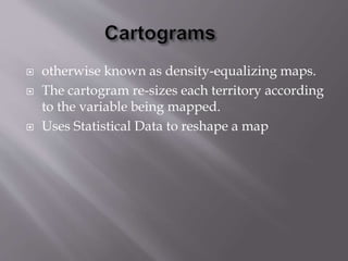  otherwise known as density-equalizing maps. 
 The cartogram re-sizes each territory according 
to the variable being mapped. 
 Uses Statistical Data to reshape a map 
 