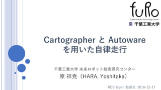 Cartographer と Autoware
を用いた自律走行
千葉工業大学 未来ロボット技術研究センター
原 祥尭（HARA, Yoshitaka）
ROS Japan 勉強会 2018-12-17
 