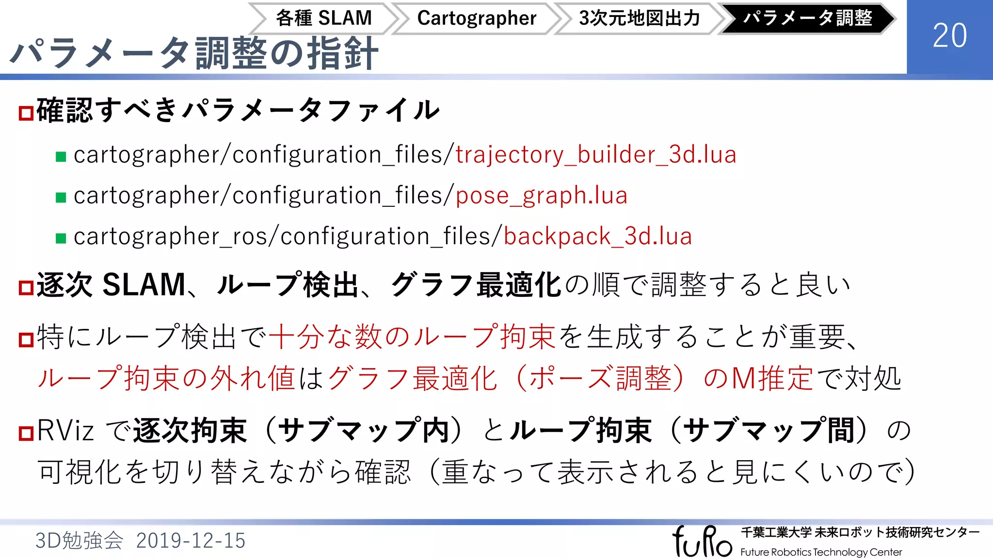 パラメータ調整の指針
20
3D勉強会 2019-12-15
確認すべきパラメータファイル
 cartographer/configuration_files/trajectory_builder_3d.lua
 cartographer/configuration_files/pose_graph.lua
 cartographer_ros/configuration_files/backpack_3d.lua
逐次 SLAM、ループ検出、グラフ最適化の順で調整すると良い
特にループ検出で十分な数のループ拘束を生成することが重要、
ループ拘束の外れ値はグラフ最適化（ポーズ調整）のM推定で対処
RViz で逐次拘束（サブマップ内）とループ拘束（サブマップ間）の
可視化を切り替えながら確認（重なって表示されると見にくいので）
各種 SLAM Cartographer 3次元地図出力 パラメータ調整
 