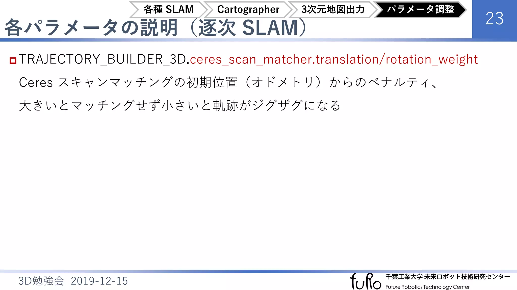 各パラメータの説明（逐次 SLAM）
23
3D勉強会 2019-12-15
 TRAJECTORY_BUILDER_3D.ceres_scan_matcher.translation/rotation_weight
Ceres スキャンマッチングの初期位置（オドメトリ）からのペナルティ、
大きいとマッチングせず小さいと軌跡がジグザグになる
各種 SLAM Cartographer 3次元地図出力 パラメータ調整
 