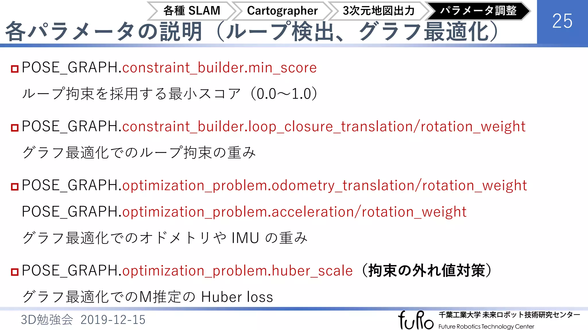 各パラメータの説明（ループ検出、グラフ最適化）
25
3D勉強会 2019-12-15
 POSE_GRAPH.constraint_builder.min_score
ループ拘束を採用する最小スコア（0.0～1.0）
 POSE_GRAPH.constraint_builder.loop_closure_translation/rotation_weight
グラフ最適化でのループ拘束の重み
 POSE_GRAPH.optimization_problem.odometry_translation/rotation_weight
POSE_GRAPH.optimization_problem.acceleration/rotation_weight
グラフ最適化でのオドメトリや IMU の重み
 POSE_GRAPH.optimization_problem.huber_scale（拘束の外れ値対策）
グラフ最適化でのM推定の Huber loss
各種 SLAM Cartographer 3次元地図出力 パラメータ調整
 
