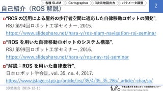 自己紹介（ROS 解説）
2
3D勉強会 2019-12-15
“ROS の活用による屋外の歩行者空間に適応した自律移動ロボットの開発”,
RSJ 第94回ロボット工学セミナー, 2015.
https://www.slideshare.net/hara-y/ros-slam-navigation-rsj-seminar
“ROS を用いた自律移動ロボットのシステム構築”,
RSJ 第99回ロボット工学セミナー, 2016.
https://www.slideshare.net/hara-y/ros-nav-rsj-seminar
“解説：ROS を用いた自律走行”,
日本ロボット学会誌, vol. 35, no. 4, 2017.
https://www.jstage.jst.go.jp/article/jrsj/35/4/35_35_286/_article/-char/ja/
各種 SLAM Cartographer 3次元地図出力 パラメータ調整
 