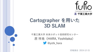 Cartographer を用いた
3D SLAM
千葉工業大学 未来ロボット技術研究センター
原 祥尭（HARA, Yoshitaka）
3D勉強会 2019-12-15
@ystk_hara
 
