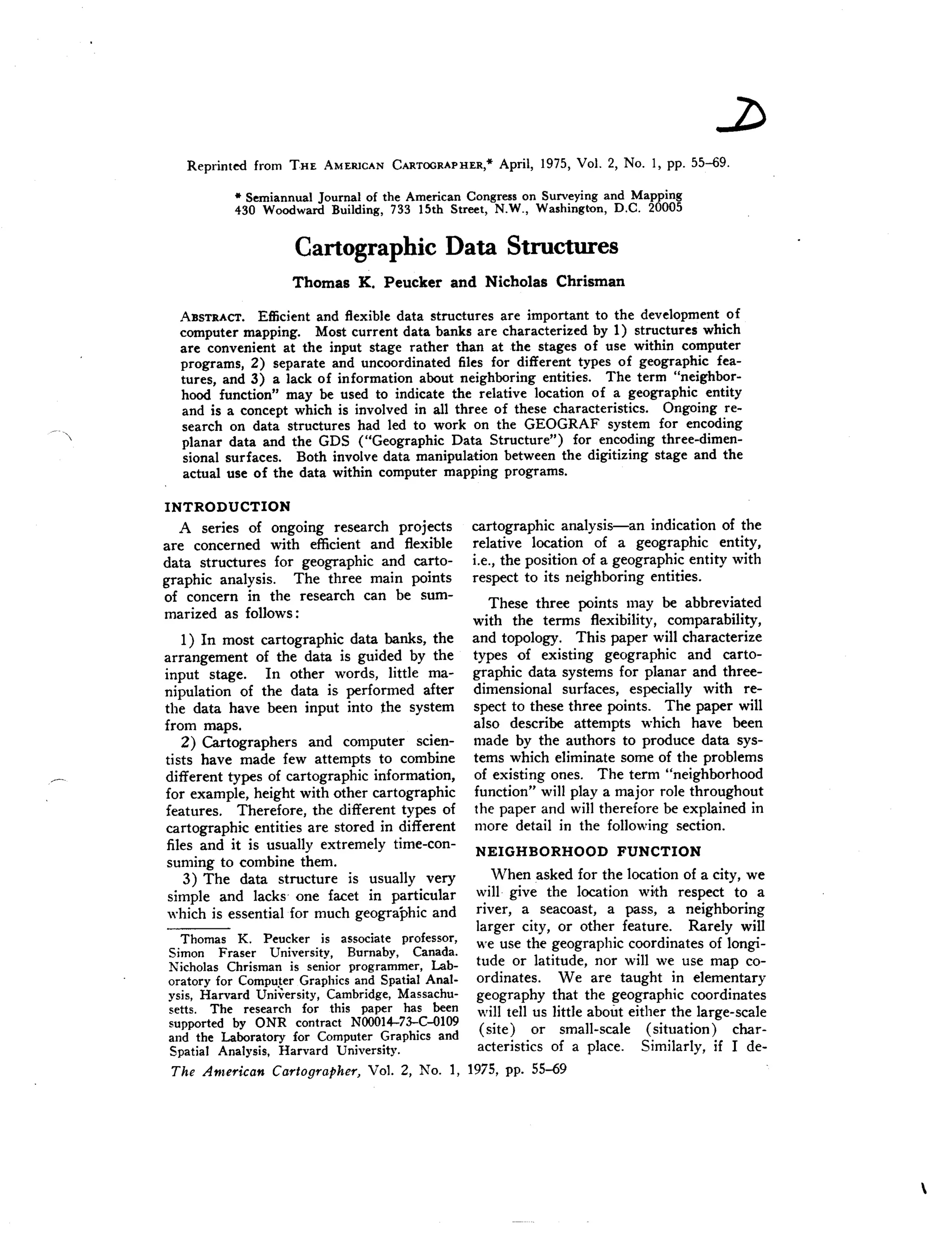 * Semiannual Journal of the American Congresson Surveyingand Mapping
430 Woodward Building, 733 15th Street, N.W., Washington, D.C. 20005
Cartographic Data Structures
ABSTRACT. Efficient and flexible data structures are important to the development of
computer mapping. Most current data banks are characterized by 1) structures which
are convenient at the input stage rather than at the stages of use within computer
programs, 2) separate and uncoordinated files for different types of geographic fea-
tures, and 3) a lack of information about neighboring entities. The term "neighbor-
hood function" may be used to indicate the relative location of a geographic entity
and is a concept which is involved in all three of these characteristics. Ongoing re-
search on data structures had led to work on the GEOGRAF system for encoding
planar data and the GDS ("Geographic Data Structure") for encoding three-dimen-
sional surfaces. Both involve data manipulation between the digitizing stage and the
actual use of the data within computer mapping programs.
INTRODUCTION
A series of ongoing research projects
are concerned with efficient and flexible
data structures for geographic and carto-
graphic analysis. The three main points
of concern in the research can be sum-
marized as follows:
1) In most cartographic data banks, the
arrangement of the data is guided by the
input stage. In other words, little ma-
nipulation of the data is performed after
the data have been input into the system
from maps.
2) Cartographers and computer scien-
tists have made few attempts to combine
different types of cartographic information,
for example, height with other cartographic
features. Therefore, the different types of
cartographic entities are stored in different
files and it is usually extremely time-con-
suming to combine them.
3) The data structure is usually very
simple and lacks one facet in particular
which is essential for much geographic and
cartographic analysis-an indication of the
relative location of a geographic entity,
i.e., the position of a geographic entity with
respect to its neighboring entities.
These three points may be abbreviated
with the terms flexibility, comparability,
and topology. This paper will characterize
types of existing geographic and carto-
graphic data systems for planar and three-
dimensional surfaces, especially with re-
spect to these three points. The paper will
also describe attempts which have been
made by the authors to produce data sys-
tems which eliminate some of the problems
of existing ones. The term "neighborhood
function" will playa major role throughout
the paper and will therefore be explained in
more detail in the following section.
NEIGHBORHOOD FUNCTION
When asked for the location of a city, we
will· give the location with respect to a
river, a seacoast, a pass, a neighboring
larger city, or other feature. Rarely will
Thomas K. Peucker is associate professor, hi' .
Simon Fraser University, Burnaby, Canada. we use t e geograp llC coordmates of longi-
Nicholas Chrisman is senior programmer, Lab- tude or latitude, nor will we use map co-
oratory for Compu~erGraphics and Spatial Anal- ordinates. Weare taught in elementary
ysis, Harvard University, Cambridge,Massachu- geography that the geographic coordinates
setts. The research for this paper has been will tell us little about either the large-scale
supported by ONR contract NOOOl4-73-C-OI09
and the Laboratory for Computer Graphics and (site) or small-scale (situation) char-
Spatial Analysis, Harvard University. acteristics of a place. Similarly, if I de-
The American Cartographer, Vol. 2, No.1, 1975, pp. 55-69
 