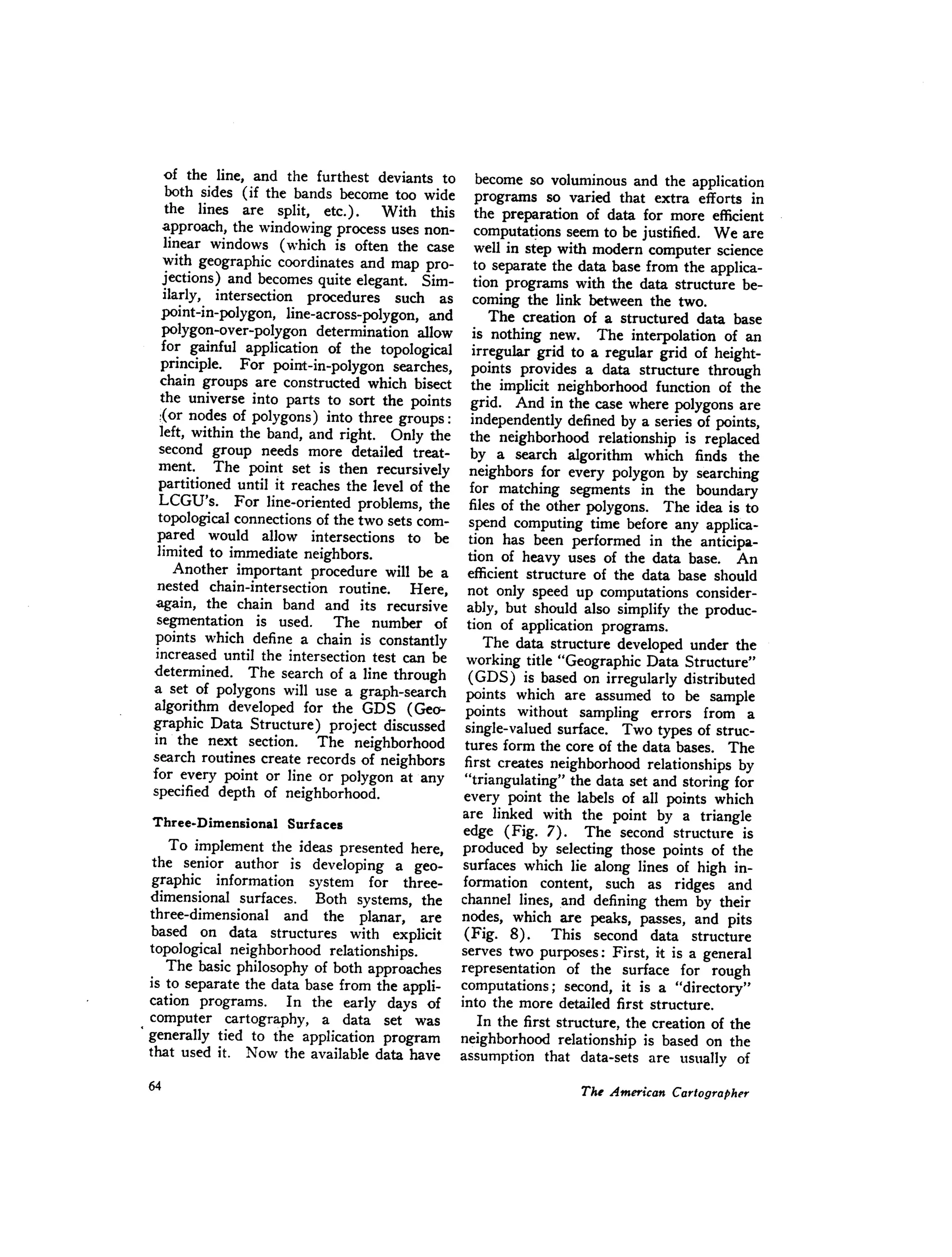 of the line, and the furthest deviants to
both sides (if the bands become too wide
the lines are split, etc.). With this
approach, the windowing process uses non-
linear windows (which is often the case
with geographic coordinates and map pro-
jections) and becomes quite elegant. Sim-
ilarly, intersection procedures such as
point-in-polygon, line-across-polygon, and
polygon-over-polygon determination allow
for gainful application of the topological
principle. For point-in-polygon searches,
chain groups are constructed which bisect
the universe into parts to sort the points
{or nodes of polygons) into three groups:
left, within the band, and right. Only the
second group needs more detailed treat-
ment. The point set is then recursively
partitioned until it reaches the level of the
LCGU's. For line-oriented problems, the
topologicalconnections of the two sets com-
pared would allow intersections to be
limited to immediate neighbors.
Another important procedure will be a
nested chain-intersection routine. Here,
again, the chain band and its recursive
segmentation is used. The number of
points which define a chain is constantly
increased until the intersection test can be
determined. The search of a line through
a set of polygons will use a graph-search
algorithm developed for the GDS (Geo-
graphic Data Structure) project discussed
in the next section. The neighborhood
search routines create records of neighbors
for every point or line or polygon at any
specified depth of neighborhood.
Three-Dimensional Surfaces
To implement the ideas presented here,
the senior author is developing a geo-
graphic information system for three-
dimensional surfaces. Both systems, the
three-dimensional and the planar, are
based on data structures with explicit
topological neighborhood relationships.
The basic philosophy of both approaches
is to separate the data base from the appli-
cation programs. In the early days of
computer cartography, a data set was
. generally tied to the application program
that used it. Now the available data have
become so voluminous and the application
programs so varied that extra efforts in
the preparation of data for more efficient
computations seem to be justified. We are
well in step with modern computer science
to separate the data base from the applica-
tion programs with the data structure be-
coming the link between the two.
The creation of a structured data base
is nothing new. The interpolation of an
irregular grid to a regular grid of height-
points provides a data structure through
the implicit neighborhood function of the
grid. And in the case where polygons are
independently defined by a series of points,
the neighborhood relationship is replaced
by a search algorithm which finds the
neighbors for every polygon by searching
for matching segments in the boundary
files of the other polygons. The idea is to
spend computing time before any applica-
tion has been performed in the anticipa.-
tion of heavy uses of the data base. An
efficient structure of the data base should
not only speed up computations consider-
ably, but should also simplify the produc-
tion of application programs.
The data structure developed under the
working title "Geographic Data Structure"
(GDS) is based on irregularly distributed
points which are assumed to be sample
points without sampling errors from a
single-valued surface. Two types of struc-
tures form the core of the data bases. The
first creates neighborhood relationships by
"triangulating" the data set and storing for
every point the labels of all points which
are linked with the point by a triangle
edge (Fig. 7). The second structure is
produced by selecting those points of the
surfaces which lie along lines of high in-
formation content, such as ridges and
channel lines, and defining them by their
nodes, which are peaks, passes, and pits
(Fig. 8). This second data structure
serves two purposes: First, it is a general
representation of the surface for rough
computations; second, it is a "directory"
into the more detailed first structure.
In the first structure, the creation of the
neighborhood relationship is based on the
assumption that data-sets are usually of
 