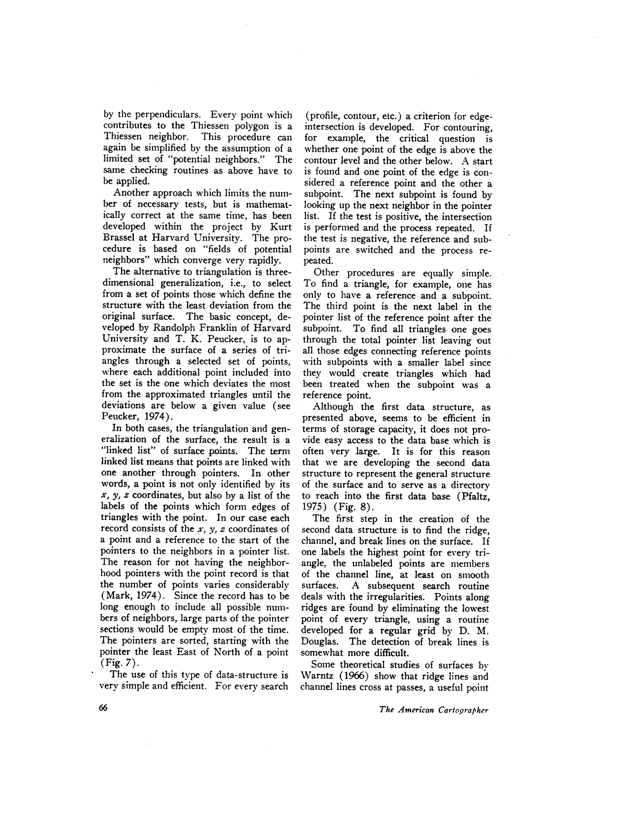 by the perpendiculars. Every point which
contributes to the Thiessen polygon is a
Thiessen neighbor. This procedure can
again be simplified by the assumption of a
limited set of "potential neighbors." The
same checking routines as above have to
be applied.
Another approach which limits the num-
ber of necessary tests, but is mathemat-
ically correct at the same time, has been
developed within the project by Kurt
Brassel at Harvard University. The pro-
cedure is based on "fields of potential
neighbors" which converge very rapidly.
The alternative to triangulation is three-
dimensional generalization, i.e., to select
from a set of points those which define the
structure with the least deviation from the
original surface. The basic concept, de-
veloped by Randolph Franklin of Harvard
University and T. K. Peucker, is to ap-
proximate the surface of a series of tri-
angles through a selected set of points,
where each additional point included into
the set is the one which deviates the most
from the approximated triangles until the
deviations are below a given value (see
Peucker, 1974).
In both cases, the triangulation and gen-
eralization of the surface, the result is a
"linked list" of surface points. The term
linked list means that points are linked with
one another through pointers. In other
words, a point is not only identified by its
x, y, z coordinates, but also by a list of the
labels of the points which form edges of
triangles with the point. In our case each
record consists of the x, y, z coordinates of
a point and a reference to the start of the
pointers to the neighbors in a pointer list.
The reason for not having the neighbor-
hood pointers with the point record is that
the number of points varies considerably
(Mark, 1974). Since the record has to be
long enough to include all possible num-
bers of neighbors, large parts of the pointer
sections would be empty most of the time.
The pointers are sorted, starting with the
pointer the least East of North of a point
(Fig. 7).
The use of this type of data-structure is
very simple and efficient. For every search
(profile, contour, etc.) a criterion for edge-
intersection is developed. For contouring,
for example, the critical question is
whether one point of the edge is above the
contour level and the other below. A start
is found and one point of the edge is con-
sidered a reference point and the other a
subpoint. The next subpoint is found by
looking up the next neighbor in the pointer
list. If the test is positive, the intersection
is performed and the process repeated. If
the test is negative, the reference and sub-
points are switched and the process re-
peated.
Other procedures are equally simple.
To find a triangle, for example, one has
only to have a reference and a subpoint.
The third point is the next label in the
pointer list of the reference point after the
subpoint. To find all triangles one goes
through the total pointer list leaving -out
all those edges connecting reference points
with subpoints with a smaller label since
they would create triangles which had
been treated when the subpoint was a
reference point.
Although the first data structure, as
presented above, seems to be efficient in
terms of storage capacity, it does not pro-
vide easy access to the data base which is
often very large. It is for this reason
that we are developing the second data
structure to represent the general structure
of the surface and to serve as a directory
to reach into the first data base (Pfaltz,
1975) (Fig. 8).
The first step in the creation of the
second data structure is to find the ridge,
channel, and break lines on the surface. If
one labels the highest point for every tri-
angle, the unlabeled points are members
of the channel line, at least on smooth
surfaces. A subsequent search routine
deals with the irregularities. Points along
ridges are found by eliminating the lowest
point of every triangle, using a routine
developed for a regular grid by D. M.
Douglas. The detection of break lines is
somewhat more difficult.
Some theoretical studies of surfaces by
Warntz (1966) show that ridge lines and
channel lines cross at passes, a useful point
 