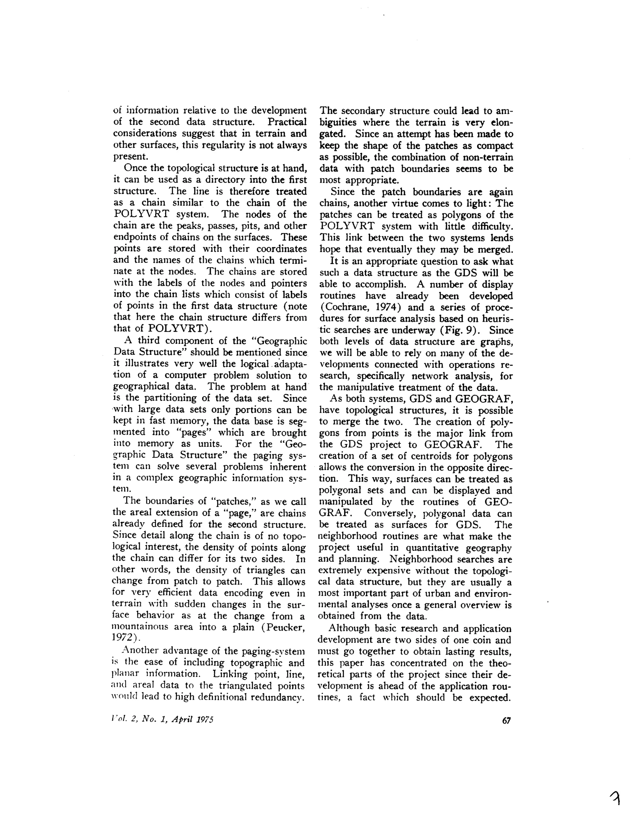 of information relative to the development
of the second data structure. Practical
considerations suggest that in terrain and
other surfaces, this regularity is not always
present.
Once the topological structure is at hand,
it can be used as a directory into the first
structure. The line is therefore treated
as a chain similar to the chain of the
POLYVRT system. The nodes of the
chain are the peaks, passes, pits, and other
endpoints of chains on the surfaces. These
points are stored with their coordinates
and the names of the chains which termi-
nate at the nodes. The chains are stored
with the labels of the nodes and pointers
into the chain lists which consist of labels
of points in the first data structure (note
that here the chain structure differs from
that of POLYVRT).
A third component of the "Geographic
Data Structure" should be mentioned since
it illustrates very well the logical. a'dapta-
tion of a computer problem solution to
geographical data. The problem at hand
is the partitioning of the data set. Since
with large data sets only portions can be
kept in fast memory, the data base is seg-
mented into "pages" which are brought
into memory as units. For the "Geo-
graphic Data Structure" the paging sys-
tem can solve several problems inherent
in a complex geographic information sys-
tem.
The boundaries of "patches," as we call
the areal extension of a "page," are chains
already defined for the second structure.
Since detail along the chain is of no topo-
logical interest, the density of points along
the chain can differ for its two sides. In
other words, the density of triangles can
change from patch to patch. This allows
for very efficient data encoding even in
terrain with sudden changes in the sur-
face behavior as at the change from a
mountainous area into a plain (Peucker,
19i2) .
Another advantage of the paging-system
is the ease of including topographic and
planar information. Linking point, line,
and areal data to the triangulated points
would lead to high definitional redundancy.
The secondary structure could lead to am-
biguities where the terrain is very elon-
gated. Since an attempt has been made to
keep the shape of the patches as compact
as possible, the combination of non-terrain
data with patch boundaries seems to be
most appropriate.
Since the patch boundaries are again
chains, another virtue comes to light: The
patches can be treated as polygons of the
POLYVRT system with little difficulty.
This link between the two systems lends
hope that eventually they may be merged.
It is an appropriate question to ask what
such a data structure as the GDS will be
able to accomplish. A number of display
routines have already been developed
(Cochrane, 1974) and a series of proce-
dures for surface analysis based on heuris-
tic searches are underway (Fig. 9). Since
both levels of data structure are graphs,
we will be able to rely on many of the de-
velopments connected with operations re-
search, specifically network analysis, for
the manipulative treatment of the data.
As both systems, GDS and GEOGRAF,
have topological structures, it is possible
to merge the two. The creation of poly-
gons from points is the major link from
the GDS project to GEOGRAF. The
creation of a set of centroids for polygons
allows the conversion in the opposite direc-
tion. This way, surfaces can be treated as
polygonal sets and can be displayed and
manipulated by the routines of GEO-
GRAF. Conversely, polygonal data can
be treated as surfaces for GDS. The
neighborhood routines are what make the
project useful in quantitative geography
and planning. Neighborhood searches are
extremely expensive without the topologi-
cal data structure, but they are usually a
most important part of urban and environ-
mental analyses once a general overview is
obtained from the data.
Although basic research and application
development are two sides of one coin and
must go together to obtain lasting results,
this paper has concentrated on the theo-
retical parts of the project since their de-
velopment is ahead of the application rou-
tines, a fact which should be expected.
 