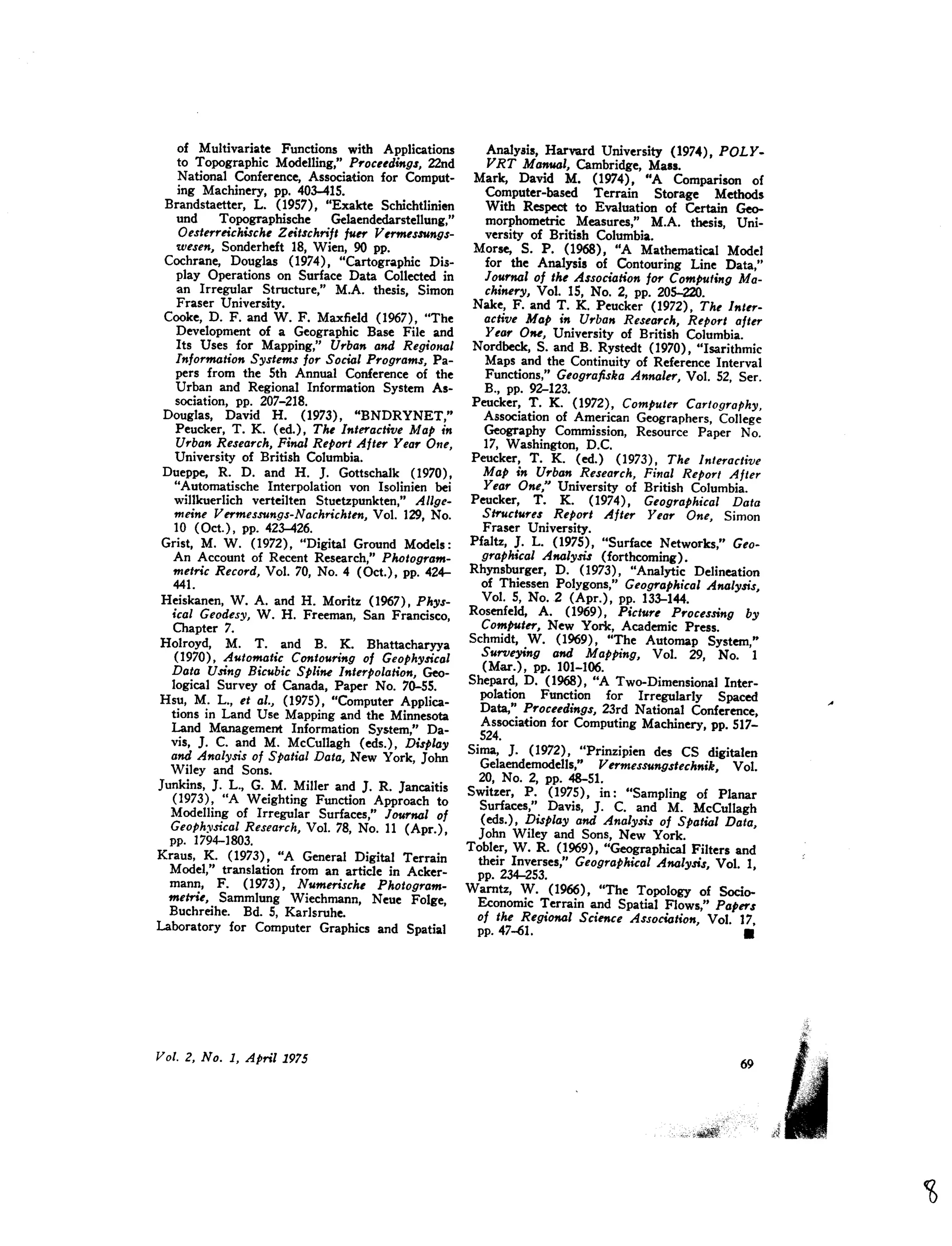 of Multivariate Functions with Applications
to Topographic Modelling," Proceedings, 22nd
National Conference, Association for Comput-
ing Machinery, pp. 403-415.
Brandstaetter, L. (1957), "Exakte Schichtlinien
und Topographische Gelaendedarstellung,"
Oesterreichische Zeitschrift fuer Vermessungs-
wesen, Sonderheft 18, Wien, 90 pp.
Cochrane, Douglas (1974), "Cartographic Dis-
play Operations on Surface Data Collected in
an Irregular Structure," M.A. thesis, Simon
Fraser University.
Cooke, D. F. and W. F. Maxfield (1967), "The
Development of a Geographic Base File and
Its Uses for Mapping," Urban and RegiOJlal
Information Systems for Social Programs, Pa-
pers from the 5th Annual Conference of the
Urban and Regional Information System As-
sociation, pp. 207-218.
Douglas, David H. (1973), "BNDRYNET,"
Peucker, T. K. (ed.) , The Interactive Map in
Urban Research, Final Report After Year One,
University of British Columbia.
Dueppe, R. D. and H. ]. Gottschalk (1970),
"Automatische Interpolation von Isolinien bei
willkuerlich verteilten Stuetzpunkten," Allge-
meine Vermessungs-Nachrichten, Vol. 129, No.
10 (Oct.), pp. 423-426.
Grist, M. W. (1972), "Digital Ground Models:
An Account of Recent Research," Photogram-
metric Record, Vol. 70, No.4 (Oct.), pp. 424-
441.
Heiskanen, W. A. and H. Moritz (1967), Phys-
ical Geodesy, W. H. Freeman, San Francisco,
Chapter 7.
Holroyd, M. T. and B. K. Bhattacharyya
(1970), Automatic Contouring of Geophysical
Data Using Bicubic Spline Interpolation, Geo-
logical Survey of Canada, Paper No. 70-55.
Hsu, M. L., et al., (1975), "Computer Applica-
tions in Land Use Mapping and the Minnesota
Land Management Information System," Da-
vis, J. c. and M. McCullagh (eds.), DisPlay
and Analysis of Spatial Data, New York, John
Wiley and Sons.
Junkins, ]. L., G. M. Miller and J. R. Jancaitis
(1973), "A Weighting Function Approach to
Modelling of Irregular Surfaces," Journal of
Geoph:!o,sicalResearch, Vol. 78, No. 11 (Apr.),
pp. 1794-1803.
Kraus, K. (1973), "A General Digital Terrain
Model," translation from an article in Acker-
mann, F. (1973), Numerische Photogram-
meme, Sammlung Wiechmann, Neue Folge,
Buchreihe. Bd. 5, Karlsruhe.
Laboratory for Computer Graphics and Spatial
Analysis, Harvard University (1974), POLY-
VRT Manual, Cambridge, Mass.
Mark, David M. (1974), "A Comparison of
Computer-based Terrain Storage Methods
With Respect to Evaluation of Certain Geo-
morphometric Measures," M.A. thesis, Uni-
versity of British Columbia.
Morse, S. P. (1968), "A Mathematical Model
for the Analysis of Contouring Line Data,"
Journal of the Association for Computing Ma-
chinery, Vol. IS, No.2, pp. 205-220.
Nake, F. and T. K. Peucker (1972), The Inter-
active Map in Urba" Research, Report after
Year 0,." University of British Columbia.
Nordbeck, S. and B. Rystedt (1970), "Isarithmic
Maps and the Continuity of Reference Interval
Functions," Geografiska Annaler, Vol. 52, Ser.
B., pp. 92-123.
Peucker, T. K. (1972), Computer Cartography,
Association of American Geographers, College
Geography Commission, Resource Paper No.
17, Washington, D.C.
Peucker, T. K. (ed.) (1973), The Interactive
Map in Urban Research, Final Report After
Year One," University of British Columbia.
Peucker, T. K. (1974), Geographical Data
Structures Report After Year One, Simon
Fraser University.
Pfaltz, J. L. (1975), "Surface Networks," Geo-
graphical Analysis (forthcoming).
Rhynsburger, D. (1973), "Analytic Delineation
of Thiessen Polygons," Geographical Analysis,
Vol. 5, No.2 (Apr.), pp. 133-144.
Rosenfeld, A. (1969), Picture Processing by
Computer, New York, Academic Press.
Schmidt, W. (1969), "The Automap System,"
Surveying and Mapping, Vol. 29, No. 1
(Mar.), pp. 101-106.
Shepard, D. (1968), "A Two-Dimensional Inter-
polation Function for Irregularly Spaced
Data," Proceedings, 23rd National Conference,
Association for Computing Machinery, pp. 517-
524.
Sima, J. (1972), "Prinzipien des CS digitalen
Gelaendemodells," Vermessungstechnik, Vol.
20, No.2, pp. 48-51.
Switzer, P. (1975) , in: "Sampling of Planar
Surfaces," Davis, J. C. and M. McCullagh
(eds.) , Display and Analysis of Spatial Data,
John Wiley and Sons, New York.
Tobler, W. R. (1969), "Geographical Filters and
their Inverses," GeograPhical Analysis, Vol. 1,
pp. 234-253.
Warntz, W. (1%6), "The Topology of Socio-
Economic Terrain and Spatial Flows," Papers
of the Regional Science Association, Vol. 17,
pp. 47~1. •
 
