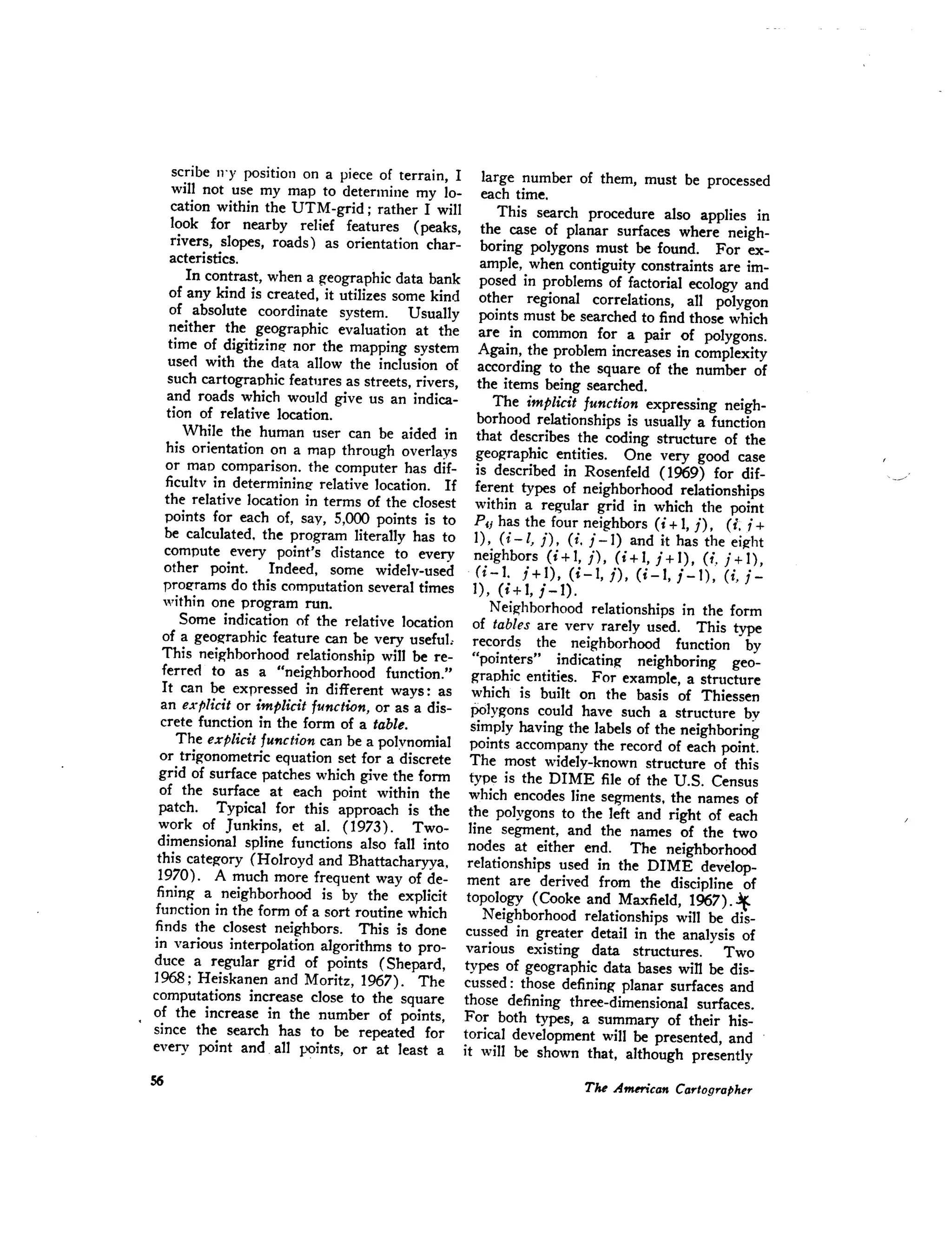 scribe n'y position on a piece of terrain, I
will not use my map to determine my lo-
cation within the UTM-grid; rather I will
look for nearby relief features (peaks,
rivers, slopes, roads) as orientation char-
acteristics,
In contrast, when a geographic data bank
of any kind is created, it utilizes some kind
of absolute coordinate system. Usually
neither the geographic evaluation at the
time of digiti7.in~ nor the mapping system
used with the data allow the inclusion of
such cartographic features as streets, rivers,
and roads which would give us an indica-
tion of relative location.
While the human user can be aided in
his orientation on a map through overlays
or man comparison. the computer has dif-
ficultv in determininl! relative location. If
the relative location in terms of the closest
points for each of, say, 5,000 points is to
be calculated. the program literally has to
compute every point's distance to every
other point. Indeed, some widely-used
prOl!rams do this computation several times
within one program run.
Some indication of the relative location
of a geographic feature can be very useful:
This neighborhood relationship will be re-
ferred to as a "neighborhood function."
It can be expressed in different ways: as
an explicit or implicit function, or as a dis-
crete function in the form of a table.
The explicit function can be a polynomial
or trigonometric equation set for a discrete
grid of surface patches which give the form
of the surface at each point within the
patch. Typical for this approach is the
work of Junkins, et al. (1973). Two-
dimensional spline functions also fall into
this category (Holroyd and Bhattacharyya.
1970). A much more frequent way of de-
fining a neighborhood is by the explicit
function in the form of a sort routine which
finds the closest neighbors. This is done
in various interpolation algorithms to pro-
duce a regular grid of points (Shepard,
1968; Heiskanen and Moritz, 1967). The
computations increase close to the square
of the increase in the number of points,
since the search has to be repeated for
every point and all points, or at least a
large number of them, must be processed
each time.
This search procedure also applies in
the case of planar surfaces where neigh-
boring polygons must be found. For ex-
ample, when contiguity constraints are im-
posed in problems of factorial ecology and
other regional correlations, all polygon
points must be searched to find those which
are in common for a pair of polygons.
Again, the problem increases in complexity
according to the square of the number of
the items being searched.
The implicit function expressing neigh-
borhood relationships is usually a function
that describes the coding structure of the
geographic entities. One very good case
is described in Rosenfeld (1969) for dif-
ferent types of neighborhood relationships
within a regular grid in which the point
Pi; has the four neighbors (i + 1, j), (i.i +
I), (i-I, j), (i. j-I) and it has the eight
neighbors (i + I, j), (i + I, j + I), (1. j + 1),
(i-I. j + I), (i - I, j), (i - 1, j - I), (i, j -
I), (i + 1, j - 1) .
Neighborhood relationships in the form
of tables are very rarely used. This type
records the neighborhood function by
"pointers" indicating neighboring geo-
graphic entities. For example, a structure
which is built on the basis of Thiessen
Polygons could have such a structure by
simply having the labels of the neighboring
points accompany the record of each point.
The most widely-known structure of this
type is the DIME file of the U.S. Census
which encodes line segments, the names of
the polygons to the left and right of each
line segment, and the names of the two
nodes at either end. The neighborhood
relationships used in the DIME develop-
ment are derived from the discipline of
topology (Cooke and Maxfield, 1967) ..if.
Neighborhood relationships will be dis-
cussed in greater detail in the analysis of
various existing data structures. Two
types of geographic data bases win be dis-
cussed: those defining planar surfaces and
those defining three-dimensional surfaces.
For both types, a summary of their his-
torical development will be presented, and
it will be shown that, although presently
 
