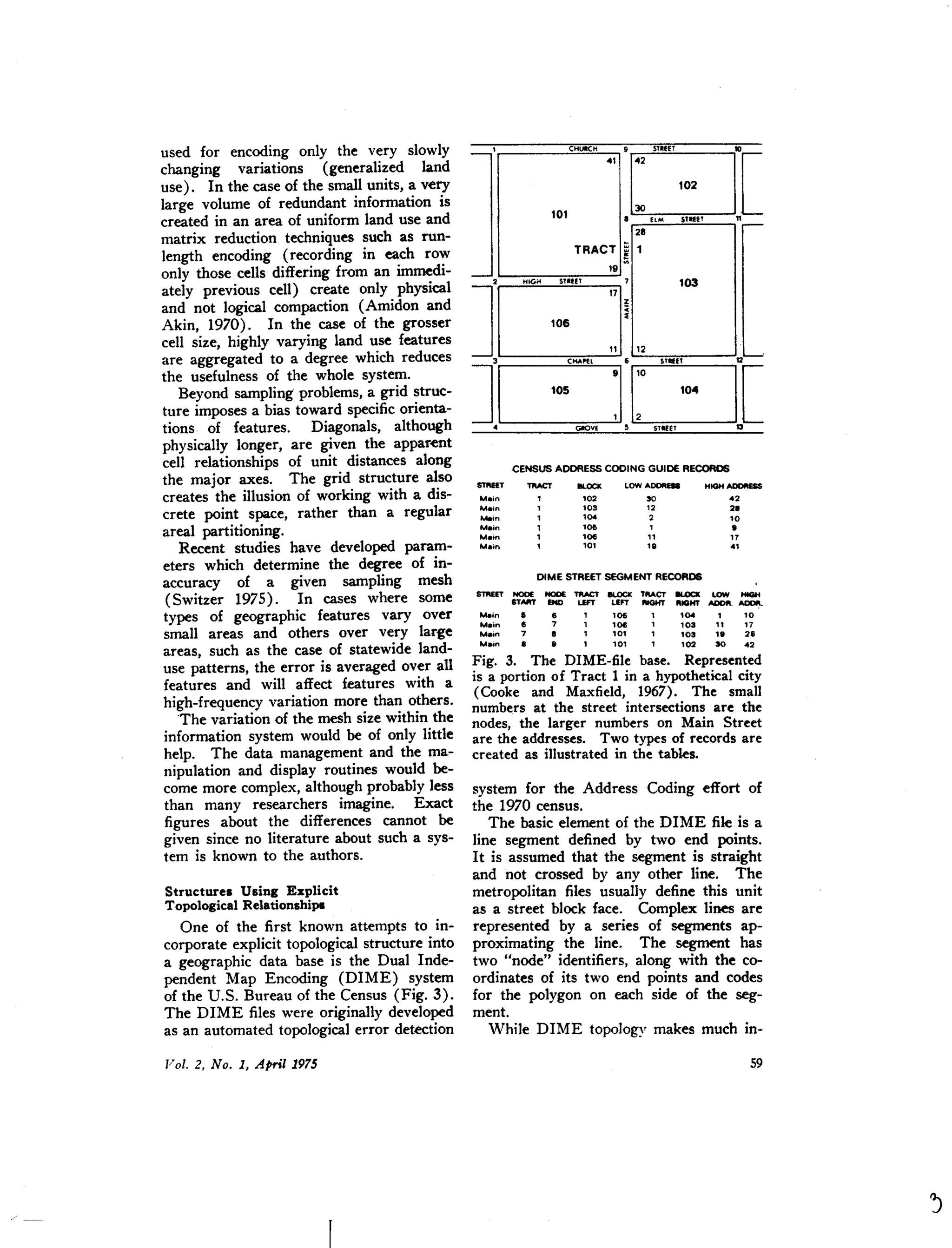 used for encoding only the very slowly
changing variations (generalized land
use). In the case of the small units, a very
large volume of redundant information is
created in an area of uniform land use and
matrix reduction techniques such as run-
length encoding (recording in each row
only those cells differing from an immedi-
ately previous cell) create only physical
and not logical compaction (Amidon and
Akin, 1970). In the case of the grosser
cell size, highly varying land use features
are aggregated to a degree which reduces
the usefulness of the whole system.
Beyond sampling problems,a grid struc-
ture imposes a bias toward specificorienta-
tions of features. Diagonals, although
physically longer, are given the apparent
cell relationships of unit distances along
the major axes. The grid structure also
creates the illusion of working with a dis-
crete point space, rather than a regular
areal partitioning.
Recent studies have developed param-
eters which determine the degree of in-
accuracy of a given sampling mesh
(Switzer 1975). In cases where some
types of geographic features vary over
small areas and others over very large
areas, such as the case of statewide land-
use patterns, the error is averaged over all
features and will affect features with a
high-frequency variation more than others.
'The variation of the mesh size within the
information system would be of only little
help. The data management and the ma-
nipulation and display routines would be-
come more complex, although probably less
than many researchers imagine. Exact
figures about the differences cannot be
given since no literature about such·a sys-
tem is known to the authors.
Structures Using Explicit
Topological Relationships
One of the first known attempts to in-
corporate explicit topologicalstructure into
a geographic data base is the Dual Inde-
pendent Map Encoding (DIME) system
of the U.S. Bureau of the Census (Fig. 3).
The DIME files were originally developed
as an automated topologicalerror detection
CHUICH 9 STIEfT to
041
G[101
• HM STlffT n
28
TRACT
!19
IIl.OCK LOWADDI'l_
'02 30
103 12
'04 2
'06 ,
10tl "
'0' '8
HIGH ADDllES$
42
21
'0
•17
4'
DIME STREET SEGMENT RECORDS
SlREET NODE NODE TfIACT Il.OCK TflACT -.oat LOW
-.STAAT END LEFT un IlIGHT "IGHT ADOIl. ADDI'l.
Mein
• 6 , '06 '004 , '0
M.in
• 7 , '06 '03 11 17
U.in 7
• , '0' '03
,. 2.
Main I
• , '0' '02 30 42
Fig. 3. The DIME-file base. Represented
is a portion of Tract 1 in a hypotheticalcity
(Cooke and Maxfield, 1967). The small
numbers at the street intersections are the
nodes, the larger numbers on Main Street
are the addresses. Two types of records are
created as illustrated in the tables.
system for the Address Coding effort of
the 1970 census.
The basic element of the DIME file is a
line segment defined by two end points.
It is assumed that the segment is straight
and not crossed by any other line. The
metropolitan files usually define this unit
as a street block face. Complex lines are
represented by a series of segments ap-
proximating the line. The segment has
two "node" identifiers, along with the co-
ordinates of its two end points and codes
for the polygon on each side of the seg-
ment.
While DIME topology makes much in-
 