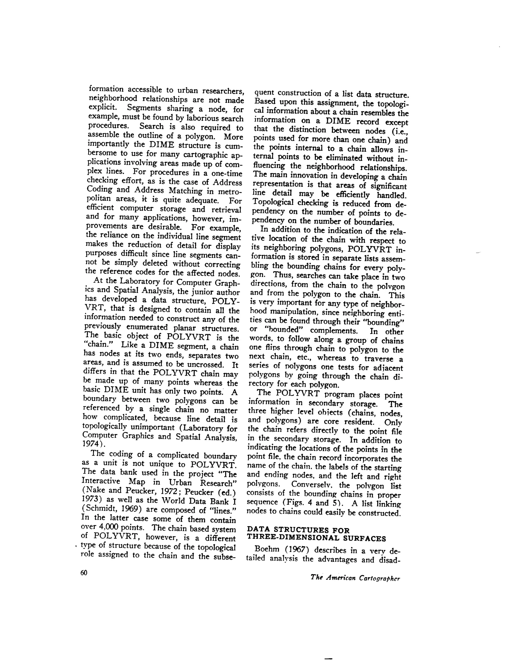 formation accessible to urban researchers,
neighborhood relationships are not made
explicit. Segments sharing a node, for
example, must be found by laborious search
procedures. Search is also required to
assemble the outline of a polygon. More
importantly the DIME structure is cum-
bersome to use for many cartographic ap-
plications involving areas made up of com-
plex lines. For procedures in a one-time
checking effort, as is the case of Address
Coding and Address Matching in metro-
politan areas, it is quite adequate. For
efficient computer storage and retrieval
and for many applications, however, im-
provements are desirable. For example,
the reliance on the individual line segment
makes the reduction of detail for display
purposes difficult since line segments can-
not be simply deleted without correcting
the reference codes for the affected nodes.
At the Laboratory for Computer Graph-
ics and Spatial Analysis, the junior author
has developed a data structure, POLY-
VRT, that is designed to contain all the
information needed to construct any of the
previously enumerated planar structures.
The basic object of POL YVRT is the
"chain." Like a DIME segment, a chain
has nodes at its two ends, separates two
areas, and is assumed to be uncrossed. It
differs in that the POLYVRT chain may
be made up of many points whereas the
basic DIME unit has only two points: A
boundary between two polygons can be
referenced by a single chain no matter
how complicated, because line detail is
topologically unimportant (Laboratory for
Computer Graphics and Spatial Analysis,
1974).
The coding of a complicated boundary
as a unit is not unique to POLYVRT.
The data bank used in the project "The
Interactive Map in Urban Research"
(Nake and Peucker, 1972; Peucker (ed.)
1973) as well as the World Data Bank I
(Schmidt, 1969) are composed of "lines."
In the latter case some of them contain
over 4.000 points. The chain based system
of POLYVRT, however, is a different
. type of structure because of the topological
role assigned to the chain and the subse-
quent construction of a list data structure.
Based upon this assignment, the topologi-
cal information about a chain resembles the
information on a DIME record except
that the distinction between nodes (i.e.,
points used for more ,than one chain) and
the points internal to a chain allows in-
ternal points to be eliminated without in-
fluencing the neighborhood relationships.
The main innovation in developing a chain
representation is that areas of significant
line detail may be efficiently handled.
Topological checking is reduced from de-
pendency on the number of points to de-
pendency on the number of boundaries.
In addition to the indication of the rela-
tive location of the chain with respect to
its neighboring polygons, POL YVRT in-
formation is stored in separate lists assem-
bling the bounding chains for every poly-
g-on. Thus, searches can take place in two
directions, from the chain to the polvg-on
and from the polygon to the chain. This
is very important for any type of neighbor-
hood manipulation, since neig-hboringenti-
ties can be found through their "bounding"
or "hounded" complements. In other
words. to follow along a group of chains
one flips through chain to polygon to the
next chain, etc., whereas to traverse a
series of pOlygons one tests for adiacent
polygons by going through the chain di-
rectory for each polygon.
The POL YVRT program places point
information in secondary storage. The
three higher level ohiects (chains, nodes,
and polygons) are core resident. Only
the chain refers directly to the point file
in the secondary storage. In addition to
indicating the locations of the points in the
point file, the chain record incorporates the
name of the chain. the labels of the starting
and ending nodes. and the left and rig-ht
polvg-ons. Converselv. the polvgon list
consists of the bounding-chains in proper
sequence (Figs. 4 and 5). A list linking-
nodes to chains could easily be constructed.
DATA STRUCTURES FOR
THREE-DIMENSIONAL SURFACES
Boehm (1967) describes in a very de-
tailed analysis the advantages and disad-
 