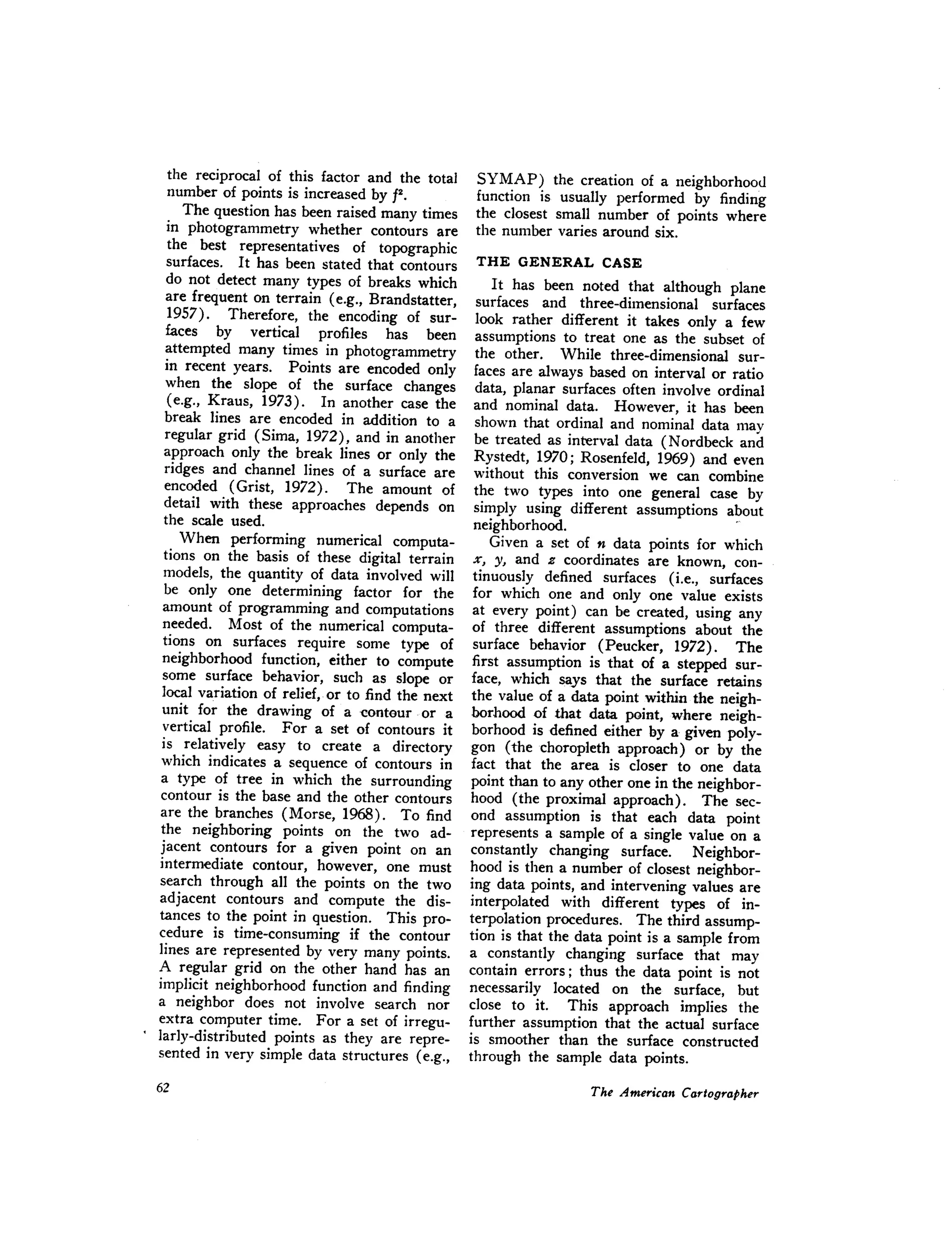the reciprocal of this factor and the total
number of points is increased by f2.
The question has been raised many times
in photogrammetry whether contours are
the best representatives of topographic
surfaces. It has been stated that contours
do not detect many types of breaks which
are frequent on terrain (e.g., Brandstatter,
1957). Therefore, the encoding of sur-
faces by vertical profiles has been
attempted many times in photogrammetry
in recent years. Points are encoded only
when the slope of the surface changes
(e.g., Kraus, 1973). In another case the
break lines are encoded in addition to a
regular grid (Sima, 1972), and in another
approach only the break lines or only the
ridges and channel lines of a surface are
encoded (Grist, 1972). The amount of
detail with these approaches depends on
the scale used.
When performing numerical computa-
tions on the basis of these digital terrain
models, the quantity of data involved will
be only one determining factor for the
amount of programming and computations
needed. Most of the numerical computa-
tions on surfaces require some type of
neighborhood function, either to compute
some surface behavior, such as slope or
local variation of relief, or to find the next
unit for the drawing of a "Contour·or a
vertical profile. For a set of contours it
is relatively easy to create a directory
which indicates a sequence of contours in
a type of tree in which the surrounding
contour is the base and the other contours
are the branches (Morse, 1968). To find
the neighboring points on the two ad-
jacent contours for a given point on an
intermediate contour, however, one must
search through all the points on the two
adjacent contours and compute the dis-
tances to the point in question. This pro-
cedure is time-consuming if the contour
lines are represented by very many points.
A regular grid on the other hand has an
implicit neighborhood function and finding
a neighbor does not involve search nor
extra computer time. For a set of irregu-
larly-distributed points as they are repre-
sented in very simple data structures (e.g.,
SYMAP) the creation of a neighborhood
function is usually performed by finding
the closest small number of points where
the number varies around six.
THE GENERAL CASE
It has been noted that although plane
surfaces and three-dimensional surfaces
look rather different it takes only a few
assumptions to treat one as the subset of
the other. While three-dimensional sur-
faces are always based on interval or ratio
data, planar surfaces often involve ordinal
and nominal data. However, it has been
shown that ordinal and nominal data mav
be treated as interval data (N ordbeck and
Rystedt, 1970; Rosenfeld, 1969) and even
without this conversion we can combine
the two types into one general case by
simply using different assumptions about
neighborhood. .
Given a set of n data points for which
x, y, and z coordinates are known, con-
tinuously defined surfaces (i.e., surfaces
for which one and only one value exists
at every point) can be created, using any
of three different assumptions about the
surface behavior (Peucker, 1972). The
first assumption is that of a stepped sur-
face, which says that the surface retains
the value of a data point within the neigh-
borhood of that data point, where neigh-
borhood is defined either by a given poly-
gon (the choropleth approach) or by the
fact that the area is closer to one data
point than to any other one in the neighbor-
hood (the proximal approach). The sec-
ond assumption is that each data point
represents a sample of a single value on a
constantly changing surface. Neighbor-
hood is then a number of closest neighbor-
ing data points, and intervening values are
interpolated with different types of in-
terpolation procedures. The third assump-
tion is that the data point is a sample from
a constantly changing surface that may
contain errors; thus the data point is not
necessarily located on the surface, but
close to it. This approach implies the
further assumption that the actual surface
is smoother than the surface constructed
through the sample data points.
 