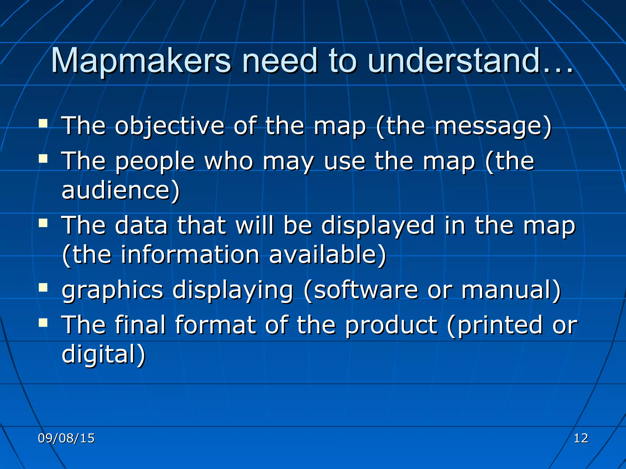 Mapmakers need to understand…Mapmakers need to understand…
 The objective of the map (the message)The objective of the map (the message)
 The people who may use the map (theThe people who may use the map (the
audience)audience)
 The data that will be displayed in the mapThe data that will be displayed in the map
(the information available)(the information available)
 graphics displaying (software or manual)graphics displaying (software or manual)
 The final format of the product (printed orThe final format of the product (printed or
digital)digital)
09/08/1509/08/15 1212
 