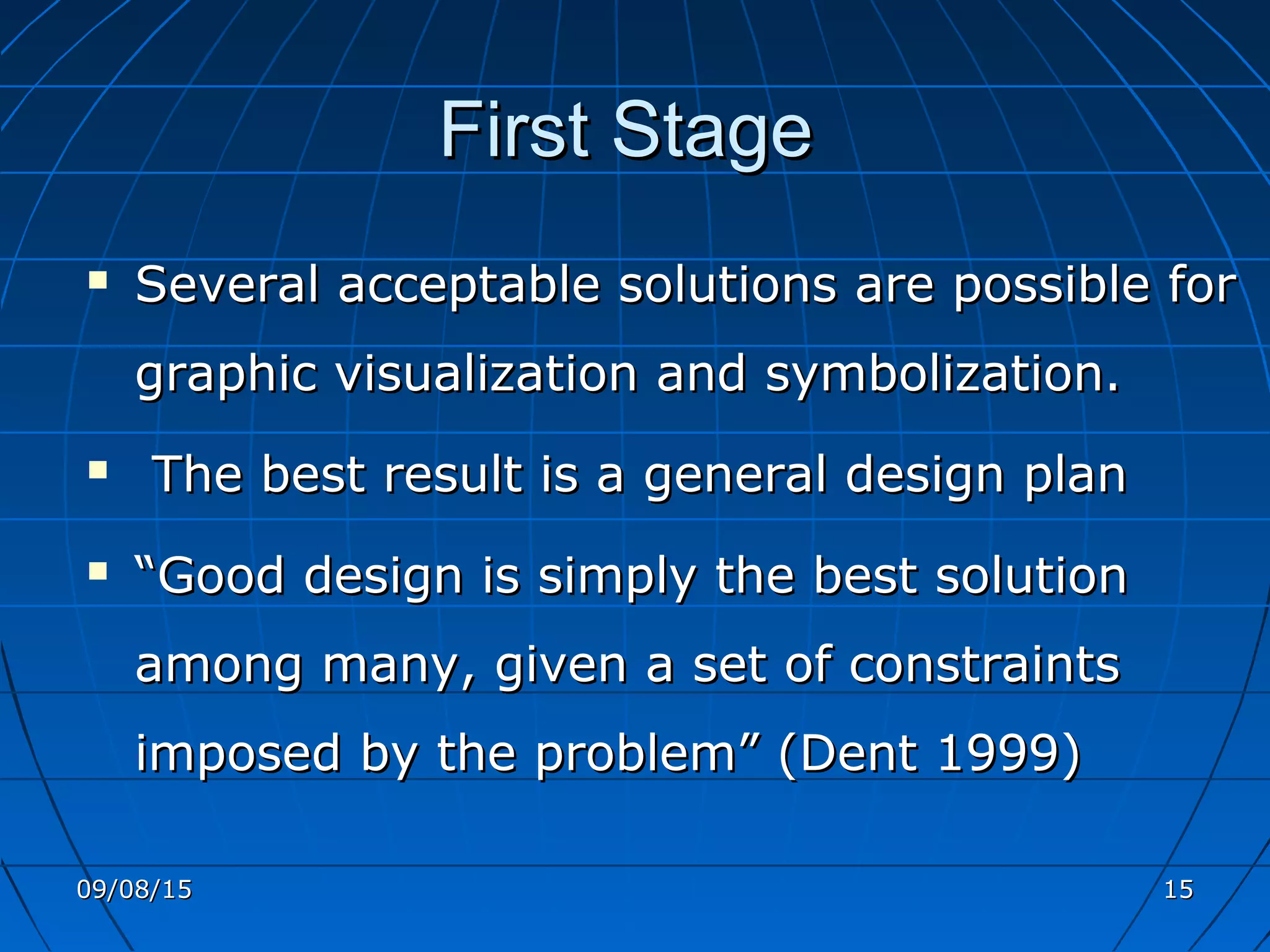 First StageFirst Stage
 Several acceptable solutions are possible forSeveral acceptable solutions are possible for
graphic visualization and symbolization.graphic visualization and symbolization.
 The best result is a general design planThe best result is a general design plan
 ““Good design is simply the best solutionGood design is simply the best solution
among many, given a set of constraintsamong many, given a set of constraints
imposed by the problem” (Dent 1999)imposed by the problem” (Dent 1999)
09/08/1509/08/15 1515
 